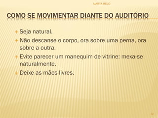 COMO SE MOVIMENTAR DIANTE DO AUDITÓRIO
 Seja natural.
 Não descanse o corpo, ora sobre uma perna, ora
sobre a outra.
 Evite parecer um manequim de vitrine: mexa-se
naturalmente.
 Deixe as mãos livres.
32
MARTA MELO
 