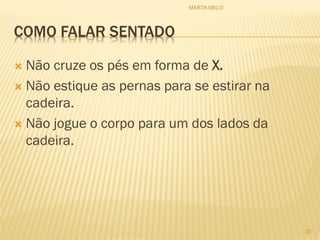 COMO FALAR SENTADO
 Não cruze os pés em forma de X.
 Não estique as pernas para se estirar na
cadeira.
 Não jogue o corpo para um dos lados da
cadeira.
33
MARTA MELO
 