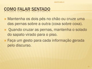 COMO FALAR SENTADO
 Mantenha os dois pés no chão ou cruze uma
das pernas sobre a outra (coxa sobre coxa).
 Quando cruzar as pernas, mantenha o solado
do sapato virado para o piso.
 Faça um gesto para cada informação gerada
pelo discurso.
34
MARTA MELO
 