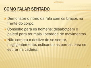 COMO FALAR SENTADO
 Demonstre o ritmo da fala com os braços na
frente do corpo.
 Conselho para os homens: desabotoem o
paletó para ter mais liberdade de movimentos.
 Não cometa o deslize de se sentar,
negligentemente, esticando as pernas para se
estirar na cadeira.
35
MARTA MELO
 