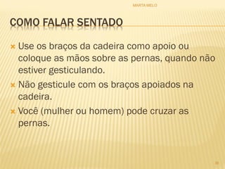 COMO FALAR SENTADO
 Use os braços da cadeira como apoio ou
coloque as mãos sobre as pernas, quando não
estiver gesticulando.
 Não gesticule com os braços apoiados na
cadeira.
 Você (mulher ou homem) pode cruzar as
pernas.
36
MARTA MELO
 