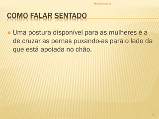 COMO FALAR SENTADO
 Uma postura disponível para as mulheres é a
de cruzar as pernas puxando-as para o lado da
que está apoiada no chão.
37
MARTA MELO
 