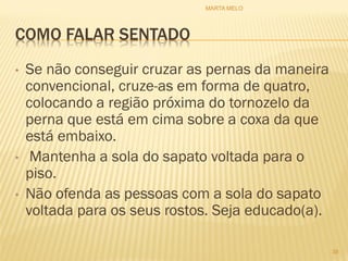 COMO FALAR SENTADO
• Se não conseguir cruzar as pernas da maneira
convencional, cruze-as em forma de quatro,
colocando a região próxima do tornozelo da
perna que está em cima sobre a coxa da que
está embaixo.
• Mantenha a sola do sapato voltada para o
piso.
• Não ofenda as pessoas com a sola do sapato
voltada para os seus rostos. Seja educado(a).
38
MARTA MELO
 