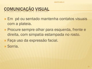 COMUNICAÇÃO VISUAL
 Em pé ou sentado mantenha contatos visuais
com a plateia.
 Procure sempre olhar para esquerda, frente e
direita, com simpatia estampada no rosto.
 Faça uso da expressão facial.
 Sorria.
39
MARTA MELO
 