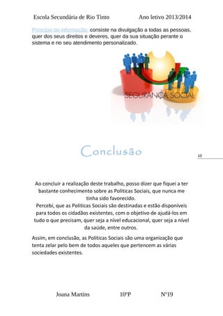 10
Escola Secundária de Rio Tinto Ano letivo 2013/2014
Princípio da informação: consiste na divulgação a todas as pessoas,
quer dos seus direitos e deveres, quer da sua situação perante o
sistema e no seu atendimento personalizado.
Conclusão
Ao concluir a realização deste trabalho, posso dizer que fiquei a ter
bastante conhecimento sobre as Politicas Sociais, que nunca me
tinha sido favorecido.
Percebi, que as Politicas Sociais são destinadas e estão disponíveis
para todos os cidadãos existentes, com o objetivo de ajudá-los em
tudo o que precisam, quer seja a nível educacional, quer seja a nível
da saúde, entre outros.
Assim, em conclusão, as Politicas Sociais são uma organização que
tenta zelar pelo bem de todos aqueles que pertencem as várias
sociedades existentes.
Joana Martins 10ºP Nº19
 