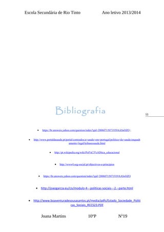 11
Escola Secundária de Rio Tinto Ano letivo 2013/2014
Bibliografia
• https://br.answers.yahoo.com/question/index?qid=20060715071939AASsOZO ;
• http://www.portaldasaude.pt/portal/conteudos/a+saude+em+portugal/politica+da+saude/enquadr
amento+legal/leibasessaude.html
• http://pt.wikipedia.org/wiki/Pol%C3%ADtica_educacional
• http://www4.seg-social.pt/objectivos-e-principios
• https://br.answers.yahoo.com/question/index?qid=20060715071939AASsOZO
• http://joaogarcia.eu/cis/modulo-4---politicas-sociais---2.--parte.html
• http://www.boaventuradesousasantos.pt/media/pdfs/Estado_Sociedade_Politi
cas_Sociais_RCCS23.PDF
Joana Martins 10ºP Nº19
 