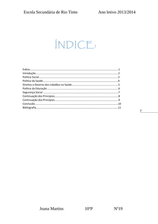 2
ÍNDICE:
Escola Secundária de Rio Tinto Ano letivo 2013/2014
Índice……………………………………………………………………………………………………………………1
Introdução……………………………………………………………………………………………………………2
Politica Social……………….………………………………………………………………………………………3
Política da Saúde………………………………………………………………………………………………….4
Direitos e Deveres dos cidadãos na Saúde……..…………………………………………………….5
Política da Educação ………………………………...………………………………………………………...6
Segurança Social ………………………………………………………………………………………………….7
Continuação dos Princípios…………………………………………………………………………………..8
Continuação dos Princípios…………………………………………………………………………………..9
Conclusão…………………………………………………………………………………………………………….10
Bibliografia…………………………………………………………………………………………………………..11
Joana Martins 10ºP Nº19
 
