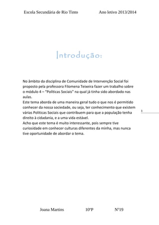 3
Escola Secundária de Rio Tinto Ano letivo 2013/2014
No âmbito da disciplina de Comunidade de Intervenção Social foi
proposto pela professora Filomena Teixeira fazer um trabalho sobre
o módulo 4 – “Políticas Sociais” na qual já tinha sido abordado nas
aulas.
Este tema aborda de uma maneira geral tudo o que nos é permitido
conhecer da nossa sociedade, ou seja, ter conhecimento que existem
várias Politicas Sociais que contribuem para que a população tenha
direito à cidadania, e a uma vida estável.
Acho que este tema é muito interessante, pois sempre tive
curiosidade em conhecer culturas diferentes da minha, mas nunca
tive oportunidade de abordar o tema.
Joana Martins 10ºP Nº19
Introdução:
 