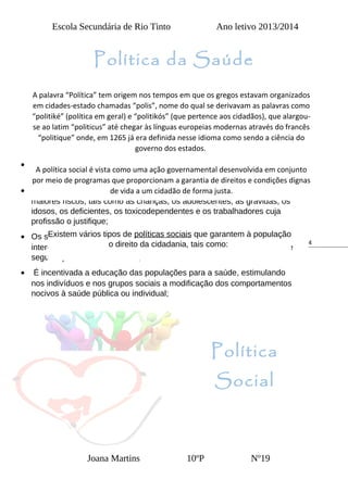 4
Escola Secundária de Rio Tinto Ano letivo 2013/2014
Política
Social
Joana Martins 10ºP Nº19
Quais são as políticas sociais existentes:
• Promover a saúde e a prevenção de doenças são das principais
prioridades no planeamento das atividades do Estado;
• São tomadas medidas especiais relativamente a grupos sujeitos a
maiores riscos, tais como as crianças, os adolescentes, as grávidas, os
idosos, os deficientes, os toxicodependentes e os trabalhadores cuja
profissão o justifique;
• Os serviços de saúde estruturam-se e funcionam de acordo com o
interesse dos utentes e articulam-se entre si e ainda com os serviços de
segurança e bem-estar social;
• É incentivada a educação das populações para a saúde, estimulando
nos indivíduos e nos grupos sociais a modificação dos comportamentos
nocivos à saúde pública ou individual;
A palavra “Política” tem origem nos tempos em que os gregos estavam organizados
em cidades-estado chamadas “polis”, nome do qual se derivavam as palavras como
“politiké” (política em geral) e “politikós” (que pertence aos cidadãos), que alargou-
se ao latim “politicus” até chegar às línguas europeias modernas através do francês
“politique” onde, em 1265 já era definida nesse idioma como sendo a ciência do
governo dos estados.
A política social é vista como uma ação governamental desenvolvida em conjunto
por meio de programas que proporcionam a garantia de direitos e condições dignas
de vida a um cidadão de forma justa.
Existem vários tipos de políticas sociais que garantem à população
o direito da cidadania, tais como:
Política da Saúde
 