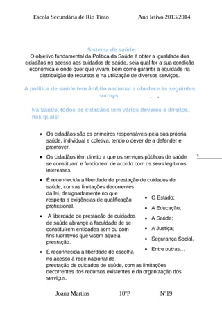5
Escola Secundária de Rio Tinto Ano letivo 2013/2014
Sistema de saúde:
O sistema de saúde é constituído pelo Serviço Nacional de Saúde e
por todas as entidades públicas que desenvolvam actividades de
promoção, prevenção e tratamento na área da saúde.
O Serviço Nacional de Saúde abrange todas as instituições e
serviços oficiais prestadores de cuidados de saúde dependentes do
Ministério da Saúde e dispõe de estatuto próprio.
Na Saúde, todos os cidadãos tem vários deveres e direitos,
nas quais:
• Os cidadãos são os primeiros responsáveis pela sua própria
saúde, individual e coletiva, tendo o dever de a defender e
promover.
• Os cidadãos têm direito a que os serviços públicos de saúde
se constituam e funcionem de acordo com os seus legítimos
interesses.
• É reconhecida a liberdade de prestação de cuidados de
saúde, com as limitações decorrentes
da lei, designadamente no que
respeita a exigências de qualificação
profissional.
• A liberdade de prestação de cuidados
de saúde abrange a faculdade de se
constituírem entidades sem ou com
fins lucrativos que visem aquela
prestação.
• É reconhecida a liberdade de escolha
no acesso à rede nacional de
prestação de cuidados de saúde, com as limitações
decorrentes dos recursos existentes e da organização dos
serviços.
Joana Martins 10ºP Nº19
• O Estado;
• A Educação;
• A Saúde;
• A Justiça;
• Segurança Social.
• Entre outras…
O objetivo fundamental da Politica da Saúde é obter a igualdade dos
cidadãos no acesso aos cuidados de saúde, seja qual for a sua condição
económica e onde quer que vivam, bem como garantir a equidade na
distribuição de recursos e na utilização de diversos serviços.
A política de saúde tem âmbito nacional e obedece às seguintes
normas:
 