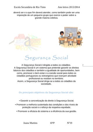7
Escola Secundária de Rio Tinto Ano letivo 2013/2014
deverá ser e a que fim deverá atender, como também pode ser uma
imposição de um pequeno grupo que exerce o poder sobre a
grande maioria coletiva.
Segurança Social
A Segurança Social é dirigida a todos os cidadãos.
A Segurança Social é um sistema que pretende garantir os direitos
básicos dos cidadãos e também a igualdade de oportunidades, bem
como, promover o bem-estar e a coesão social para todos os
cidadãos portugueses ou estrangeiros que exerçam atividade
profissional ou residam no território.
Assim, a Segurança Social dirige-se a todos os cidadãos da
sociedade.
Os principais objetivos da Segurança Social são:
• Garantir a concretização do direito à Segurança Social;
• Promover a melhoria sustentada das condições e dos níveis de
proteção social e o reforço da respetiva equidade;
• Promover a eficácia do sistema e a eficiência da sua gestão.
Joana Martins 10ºP Nº19
 