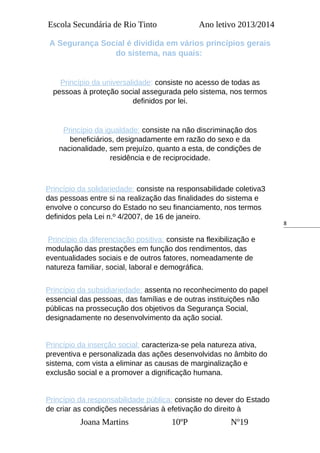 8
Escola Secundária de Rio Tinto Ano letivo 2013/2014
A Segurança Social é dividida em vários princípios gerais
do sistema, nas quais:
Princípio da universalidade: consiste no acesso de todas as
pessoas à proteção social assegurada pelo sistema, nos termos
definidos por lei.
Princípio da igualdade: consiste na não discriminação dos
beneficiários, designadamente em razão do sexo e da
nacionalidade, sem prejuízo, quanto a esta, de condições de
residência e de reciprocidade.
Princípio da solidariedade: consiste na responsabilidade coletiva3
das pessoas entre si na realização das finalidades do sistema e
envolve o concurso do Estado no seu financiamento, nos termos
definidos pela Lei n.º 4/2007, de 16 de janeiro.
Princípio da diferenciação positiva: consiste na flexibilização e
modulação das prestações em função dos rendimentos, das
eventualidades sociais e de outros fatores, nomeadamente de
natureza familiar, social, laboral e demográfica.
Princípio da subsidiariedade: assenta no reconhecimento do papel
essencial das pessoas, das famílias e de outras instituições não
públicas na prossecução dos objetivos da Segurança Social,
designadamente no desenvolvimento da ação social.
Princípio da inserção social: caracteriza-se pela natureza ativa,
preventiva e personalizada das ações desenvolvidas no âmbito do
sistema, com vista a eliminar as causas de marginalização e
exclusão social e a promover a dignificação humana.
Princípio da responsabilidade pública: consiste no dever do Estado
de criar as condições necessárias à efetivação do direito à
Joana Martins 10ºP Nº19
 