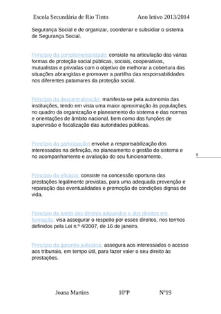 9
Escola Secundária de Rio Tinto Ano letivo 2013/2014
Segurança Social e de organizar, coordenar e subsidiar o sistema
de Segurança Social.
Princípio da complementaridade: consiste na articulação das várias
formas de proteção social públicas, sociais, cooperativas,
mutualistas e privadas com o objetivo de melhorar a cobertura das
situações abrangidas e promover a partilha das responsabilidades
nos diferentes patamares da proteção social.
Princípio da descentralização: manifesta-se pela autonomia das
instituições, tendo em vista uma maior aproximação às populações,
no quadro da organização e planeamento do sistema e das normas
e orientações de âmbito nacional, bem como das funções de
supervisão e fiscalização das autoridades públicas.
Princípio da participação: envolve a responsabilização dos
interessados na definição, no planeamento e gestão do sistema e
no acompanhamento e avaliação do seu funcionamento.
Princípio da eficácia: consiste na concessão oportuna das
prestações legalmente previstas, para uma adequada prevenção e
reparação das eventualidades e promoção de condições dignas de
vida.
Princípio da tutela dos direitos adquiridos e dos direitos em
formação: visa assegurar o respeito por esses direitos, nos termos
definidos pela Lei n.º 4/2007, de 16 de janeiro.
Princípio da garantia judiciária: assegura aos interessados o acesso
aos tribunais, em tempo útil, para fazer valer o seu direito às
prestações.
Joana Martins 10ºP Nº19
 