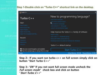 Step 1-Double click on "Turbo C++" shortcut link on the desktop.
Step 2:- If you want run turbo c++ on full screen simply click on
button “Start Turbo C++”
Step 3:-"OR" If you not want full screen mode uncheck the
Full screen mode“ check box and click on button
"Start Turbo C++"
 