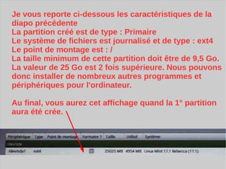 Je vous reporte ci-dessous les caractéristiques de la
diapo précédente
La partition créé est de type : Primaire
Le système de fichiers est journalisé et de type : ext4
Le point de montage est : /
La taille minimum de cette partition doit être de 9,5 Go.
La valeur de 25 Go est 2 fois supérieure. Nous pouvons
donc installer de nombreux autres programmes et
périphériques pour l'ordinateur.
Au final, vous aurez cet affichage quand la 1° partition
aura été crée.
 