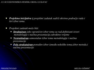 Projektna inicijativa  tj.projektni zadatak sadrži okvirno područje rada i širi izbor tema. Projektni zadatak može biti: Struktuiran -jako ograničen izbor tema za rad,definisani izvori  metodologije i načina prezentacije,određeno vrijeme Nestruktuiran -samostalan izbor tema metodologije i načina prezentacije Polu strukutuiran - ponuđen izbor između nekoliko tema,izbor metoda,i načina prezentacije PROJEKTNI RAD  MELISA DŽIBRIĆ J.U.M.S   EKONOMSKO-HEMISKA   SKOLA LUKAVAC 