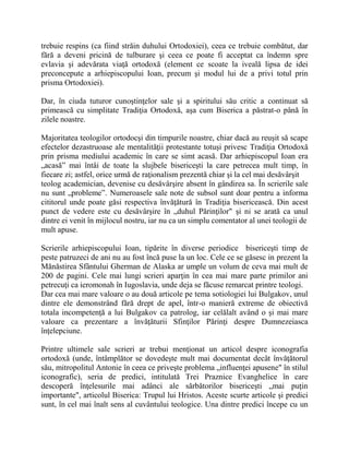 trebuie respins (ca fiind străin duhului Ortodoxiei), ceea ce trebuie combătut, dar
fără a deveni pricină de tulburare şi ceea ce poate fi acceptat ca îndemn spre
evlavia şi adevărata viaţă ortodoxă (element ce scoate la iveală lipsa de idei
preconcepute a arhiepiscopului Ioan, precum şi modul lui de a privi totul prin
prisma Ortodoxiei).
Dar, în ciuda tuturor cunoştinţelor sale şi a spiritului său critic a continuat să
primească cu simplitate Tradiţia Ortodoxă, aşa cum Biserica a păstrat-o până în
zilele noastre.
Majoritatea teologilor ortodocşi din timpurile noastre, chiar dacă au reuşit să scape
efectelor dezastruoase ale mentalităţii protestante totuşi privesc Tradiţia Ortodoxă
prin prisma mediului academic în care se simt acasă. Dar arhiepiscopul Ioan era
„acasă” mai întâi de toate la slujbele bisericeşti la care petrecea mult timp, în
fiecare zi; astfel, orice urmă de raţionalism prezentă chiar şi la cel mai desăvârşit
teolog academician, devenise cu desăvârşire absent în gândirea sa. În scrierile sale
nu sunt „probleme”. Numeroasele sale note de subsol sunt doar pentru a informa
cititorul unde poate găsi respectiva învăţătură în Tradiţia bisericească. Din acest
punct de vedere este cu desăvârşire în „duhul Părinţilor" şi ni se arată ca unul
dintre ei venit în mijlocul nostru, iar nu ca un simplu comentator al unei teologii de
mult apuse.
Scrierile arhiepiscopului Ioan, tipărite în diverse periodice bisericeşti timp de
peste patruzeci de ani nu au fost încă puse la un loc. Cele ce se găsesc in prezent la
Mănăstirea Sfântului Gherman de Alaska ar umple un volum de ceva mai mult de
200 de pagini. Cele mai lungi scrieri aparţin în cea mai mare parte primilor ani
petrecuţi ca ieromonah în Iugoslavia, unde deja se făcuse remarcat printre teologi.
Dar cea mai mare valoare o au două articole pe tema sotiologiei lui Bulgakov, unul
dintre ele demonstrând fără drept de apel, într-o manieră extreme de obiectivă
totala incompetenţă a lui Bulgakov ca patrolog, iar celălalt având o şi mai mare
valoare ca prezentare a învăţăturii Sfinţilor Părinţi despre Dumnezeiasca
înţelepciune.
Printre ultimele sale scrieri ar trebui menţionat un articol despre iconografia
ortodoxă (unde, întâmplător se dovedeşte mult mai documentat decât învăţătorul
său, mitropolitul Antonie în ceea ce priveşte problema „influenţei apusene" în stilul
iconografic), seria de predici, intitulată Trei Praznice Evanghelice în care
descoperă înţelesurile mai adânci ale sărbătorilor bisericeşti „mai puţin
importante", articolul Biserica: Trupul lui Hristos. Aceste scurte articole şi predici
sunt, în cel mai înalt sens al cuvântului teologice. Una dintre predici începe cu un
 