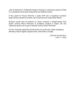 „Imn lui Dumnezeu" al Sfântului Grigorie Teologul si continuă pe acelaşi ton înalt
cu o usturătoare acuză adusă nelegiuirilor din timpurile noastre.
O alta, ţinută în Vinerea Patimilor a anului 1936 este o mişcătoare cuvântare
despre Hristos zăcând în mormânt, într-un duh demn de acelaşi Sfânt Părinte.
Începem această serie de traduceri cu clasica expunere a arhiepiscopului Ioan
despre cinstirea Maicii Domnului în învăţătura ortodoxă şi despre cele mai
importante greşeli care au pus la îndoială cinstirea Maicii Domnului.
Cel mai. însemnat capitol din această lucrare este acela care conţine respingerea
lămurită şi fără de tăgadă a dogmei latine a Imaculatei Concepţii.
Părintele Serafim Rose
(1934 – t 1982)
 