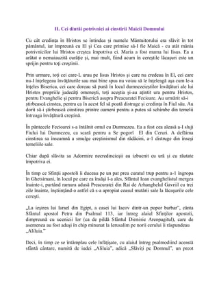 II. Cei dintâi potrivnici ai cinstirii Maicii Domnului
Cu cât credinţa în Hristos se întindea şi numele Mântuitorului era slăvit în tot
pământul, iar împreună cu El şi Cea care primise să-I fie Maică - cu atât mânia
potrivnicilor lui Hristos creştea împotriva ei. Maria a fost mama lui Iisus. Ea a
arătat o nemaiauzită curăţie şi, mai mult, fiind acum în cereştile lăcaşuri este un
sprijin pentru toţi creştinii.
Prin urmare, toţi cei care-L urau pe Iisus Hristos şi care nu credeau în El, cei care
nu-I înţelegeau învăţăturile sau mai bine spus nu voiau să le înţeleagă aşa cum le-a
înţeles Biserica, cei care doreau să pună în locul dumnezeieştilor învăţături ale lui
Hristos propriile judecăţi omeneşti, toţi aceştia şi-au aţintit ura pentru Hristos,
pentru Evanghelie şi pentru Biserică asupra Preacuratei Fecioare. Au urmărit să-i
ştirbească cinstea, pentru ca în acest fel să poată distruge şi credinţa în Fiul său. Au
dorit să-i ştirbească cinstirea printre oameni pentru a putea să schimbe din temelii
întreaga învăţătură creştină.
În pântecele Fecioarei s-a întâlnit omul cu Dumnezeu. Ea a fost cea aleasă a-I sluji
Fiului lui Dumnezeu, ca scară pentru a Se pogorî El din Ceruri. A defăima
cinstirea sa înseamnă a smulge creştinismul din rădăcini, a-1 distruge din înseşi
temeliile sale.
Chiar după slăvita sa Adormire necredincioşii au izbucnit cu ură şi cu răutate
împotriva ei.
În timp ce Sfinţii apostoli îi duceau pe un pat prea curatul trup pentru a-1 îngropa
în Ghetsimani, în locul pe care ea însăşi l-a ales, Sfântul Ioan evanghelistul mergea
înainte-i, purtând ramura adusă Preacuratei din Rai de Arhanghelul Gavriil cu trei
zile înainte, înştiinţând-o astfel că s-a apropiat ceasul mutării sale la lăcaşurile cele
cereşti.
„La ieşirea lui Israel din Egipt, a casei lui Iacov dintr-un popor barbar”, cânta
Sfântul apostol Petru din Psalmul 113, iar întreg alaiul Sfinţilor apostoli,
dimpreună cu ucenicii lor (ca de pildă Sfântul Dionisie Areopagitul), care de
asemenea au fost aduşi în chip minunat la Ierusalim pe norii cerului îi răspundeau
„Aliluia.”
Deci, în timp ce se întâmplau cele înfăţişate, cu alaiul întreg psalmodiind această
sfântă cântare, numită de iudei „Aliluia”, adică „Slăviţi pe Domnul”, un preot
 