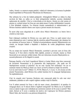 iudeu, Atonie s-a aruncat asupra patului, vrând să-l răstoarne şi să arunce la pământ
trupul neprihănit al Preacuratei Născătoare de Dumnezeu.
Dar nebunia lui a fost de îndată pedepsită: Arhanghelul Mihail ce stătea în chip
nevăzut de faţă, cu sabia sa i-a tăiat nelegiuitului mâinile, acestea rămânând
spânzurate de catafalc. Uluit şi zvârcolindu-se de durere, Atonie şi-a dat seama că
greşise şi, cerând iertare lui Iisus pe care până atunci îl urâse defăimându-I numele,
a fost deîndată vindecat. S-a botezat creştin numaidecât şi mărturisindu-L pe
Hristos înaintea iudeilor dintre care ieşise a primit moarte de mucenic.
În acest chip acea sârguinţă de a ştirbi slava Maicii Domnului s-a întors într-o
cinstire şi mai mare.
Însă vrăjmaşii credinţei în Hristos nu s-au oprit aici. Frica i-a oprit atunci să-şi
arate dispreţul pe care-1 nutreau faţă de cinstirea adusă Preacuratei, dar răutatea lor
nu contenea să lucreze întru ei. Văzând că pretutindenea numele Mântuitorului era
cinstit, au început îndată a răspândi o mulţime de vorbe pângăritoare despre
creştini.
Nu au cruţat nici numele Maicii Domnului, scornind o poveste cum că Iisus din
Nazaret ar fi fost dintr-o familie fără căpătâi, josnică şi stricată, mama sa fiind
încurcată cu un oarecare soldat roman. Dar aici minciuna era prea făţişă pentru ca
această plăsmuire să fie băgată în seamă.
Întreaga familie a lui Iosif, logodnicul Mariei şi însăşi Maria erau bine cunoscuţi
de locuitorii Nazaretului şi ai ţinuturilor din împrejurimi. „De unde are El
înţelepciunea aceasta şi puterile? Au nu este Acesta fiul teslarului? Au nu se
numeşte mama lui Maria şi fraţii Lui: Iacov şi Iosif şi Simon şi Iuda? Şi surorile
Lui nu sunt toate la noi?” (Matei 13, 54-56; Marcu 6, 3; Luca. 4, 22) ziceau cei din
ţinutul Nazaretului, când Hristos Şi-a arătat înaintea lor în sinagogă înţelepciunea
Sa nepământească.
Căci în oraşele mici lucrarea fiecăruia este cunoscută până în cele mai mici
amănunte, ţinându-se sub o aspră veghere curăţia vieţii în familie.
I-ar fi arătat oamenii lui Iisus o atât de mare cinste, chemându-L să predice în
sinagogă dacă s-ar fi născut dintr-o legătură nelegiuită? Iar Maria nu ar fi pătimit
ceea ce spune Legea care osândeşte pe asemenea oameni să fie ucişi cu pietre? Mai
mult, fariseii ar fi avut o mulţime de motive să-I reproşeze lui Hristos purtarea
Maicii Sale, dar lucrurile s-au petrecut dimpotrivă.
 