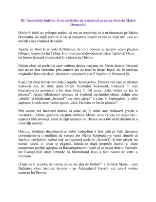 III. Încercările iudeilor şi ale ereticilor de a necinsti pururea-fecioria Maicii
Domnului
Hulitorii iudei au priceput curând că era cu neputinţă să o necinstească pe Maica
Domnului, iar după ceea ce ei înşişi cunoşteau despre ea era cu mult mai uşor a-i
dovedi viaţa vrednică de laudă.
Aşadar au lăsat la o parte defăimarea, de care oricum se ocupau acum păgânii
(Origen, împotriva lui Celsus, I) şi încercau să dovedească măcar faptul că Maria
nu fusese fecioară atunci când L-a născut pe Hristos.
Grăiau chiar că profeţiile care vorbeau despre naşterea lui Mesia dintr-o Fecioară
nici nu au fost vreodată, prin urmare era cu totul în deşert faptul că, în credinţa
creştinilor Iisus era slăvit, deoarece o proorocie s-ar fi împlinit în Persoana Sa.
S-au aflat chiar tălmăcitori iudei (Aquila, Symmachus, Theodotion) care au alcătuit
traduceri noi, în elină după cărţile Vechiului Testament, traduceri în care
binecunoscuta proorocie a lui Isaia (Isaia 7, 14) zicea: „Iată, tânăra va lua în
pântece”. Aceşti tălmăcitori spuneau că înţelesul cuvântului ebraic Aalma este
„tânără” şi nicidecum „fecioară”, aşa cum „greşit” s-a pus în Septuaginta (a celor
şaptezeci), unde acest verset spune: „Iată, Fecioara va lua în pântece”.
Prin aceste noi traduceri doreau să arate că, în urma unei traduceri greşite a
cuvântului Aalma gândirea creştină atribuia Mariei ceva ce era cu neputinţă -
naşterea fără sămânţă, când de fapt naşterea lui Hristos nu a fost defel diferită de a
celorlalţi oameni.
Oricum, strădania diavolească a noilor traducători a fost dată pe faţă, deoarece
comparându-se o mulţime de versete din Sfânta Scriptură s-a văzut lămurit că
înţelesul cuvântului Aalma este cu siguranţă acela de „fecioară”. Şi într-adevăr, nu
numai iudeii, ci chiar şi păgânii, luându-se după propriile tradiţii şi după
numeroase profeţii aşteptau ca Răscumpărătorul lumii să se nască dintr-o Fecioară.
Iar Evangheliile arată limpede că Mântuitorul Iisus a fost născut de către o
Fecioară.
„Cum va fi aceasta, de vreme ce eu nu ştiu de bărbat?” a întrebat Maria - care
făgăduise să-şi păstreze fecioria - pe Arhanghelul Gavriil, cel care-I vestise
naşterea lui Hristos.
 