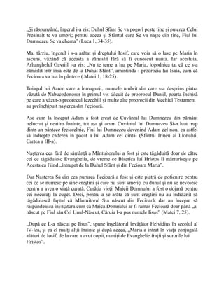 „Şi răspunzând, îngerul i-a zis: Duhul Sfânt Se va pogorî peste tine şi puterea Celui
Preaînalt te va umbri; pentru aceea şi Sfântul care Se va naşte din tine, Fiul lui
Dumnezeu Se va chema” (Luca 1, 34-35).
Mai târziu, îngerul i s-a arătat şi dreptului Iosif, care voia să o lase pe Maria în
ascuns, văzând că aceasta a zămislit fără să fi cunoscut nunta. Iar acestuia,
Arhanghelul Gavriil i-a zis: „Nu te teme a lua pe Maria, logodnica ta, că ce s-a
zămislit într-însa este de la Duhul Sfânt”, amintindu-i proorocia lui Isaia, cum că
Fecioara va lua în pântece (.Matei 1, 18-25).
Toiagul lui Aaron care a înmugurit, muntele umbrit din care s-a desprins piatra
văzută de Nabucodonosor în primul vis tâlcuit de proorocul Daniil, poarta închisă
pe care a văzut-o proorocul Iezechiil şi multe alte proorocii din Vechiul Testament
au preînchipuit naşterea din Fecioară.
Aşa cum la început Adam a fost creat de Cuvântul lui Dumnezeu din pământ
nelucrat şi neatins înainte, tot aşa şi acum Cuvântul lui Dumnezeu Şi-a luat trup
dintr-un pântece feciorelnic, Fiul lui Dumnezeu devenind Adam cel nou, ca astfel
să îndrepte căderea în păcat a lui Adam cel dintâi (Sfântul Irineu al Lionului,
Cartea a III-a).
Naşterea cea fără de sămânţă a Mântuitorului a fost şi este tăgăduită doar de către
cei ce tăgăduiesc Evanghelia, de vreme ce Biserica lui Hristos îl mărturiseşte pe
Acesta ca Fiind „întrupat de la Duhul Sfânt şi din Fecioara Maria”.
Dar Naşterea Sa din cea pururea Fecioară a fost şi este piatră de poticnire pentru
cei ce se numesc pe sine creştini şi care nu sunt smeriţi cu duhul şi nu se nevoiesc
pentru a avea o viaţă curată. Curăţia vieţii Maicii Domnului a fost o dojană pentru
cei necuraţi la cuget. Deci, pentru a se arăta că sunt creştini nu au îndrăznit să
tăgăduiască faptul că Mântuitorul S-a născut din Fecioară, dar au început să
răspândească învăţătura cum că Maica Domnului ar fi rămas Fecioară doar până „a
născut pe Fiul său Cel Unul-Născut, Căruia I-a pus numele Iisus” (Matei 7, 25).
„După ce L-a născut pe Iisus”, spune înşelătorul învăţător Helvidius în secolul al
IV-lea, şi ca el mulţi alţii înainte şi după aceea, „Maria a intrat în viaţa conjugală
alături de Iosif, de la care a avut copii, numiţi de Evanghelie fraţii şi surorile lui
Hristos”.
 