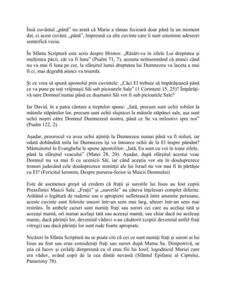 Însă cuvântul „până” nu arată că Maria a rămas fecioară doar până la un moment
dat, ci acest cuvânt, „până”, împreună cu alte cuvinte care îi sunt sinonime adeseori
semnifică vecia.
În Sfânta Scriptură este scris despre Hristos: „Răsări-va în zilele Lui dreptatea şi
mulţimea păcii, cât va fi luna” (Psalm 71, 7), aceasta neînsemnând că atunci când
nu va mai fi luna pe cer, la sfârşitul lumii dreptatea lui Dumnezeu va înceta a mai
fi ci, mai degrabă atunci va triumfa.
Şi ce vrea să spună apostolul prin cuvintele: „Căci El trebuie să împărăţească până
ce va pune pe toţi vrăjmaşii Săi sub picioarele Sale” (1 Corinteni 15, 25)? Împărăţi-
vă oare Domnul numai până ce duşmanii Săi vor fi sub picioarele Sale?
Iar David, în a patra cântare a treptelor spune: „Iată, precum sunt ochii robilor la
mâinile stăpânilor lor, precum sunt ochii slujnicei la mâinile stăpânei sale, aşa sunt
ochii noştri către Domnul Dumnezeul nostru, până ce Se va milostivi spre noi”
(Psalm 122, 2).
Aşadar, proorocul va avea ochii aţintiţi la Dumnezeu numai până va fi miluit, iar
odată dobândită mila lui Dumnezeu îşi va întoarce ochii de la El înspre pământ?
Mântuitorul în Evanghelie le spune apostolilor: „Iată, Eu sunt cu voi în toate zilele,
până la sfârşitul veacului” (Matei 28, 20). Aşadar, după sfârşitul acestui veac
Domnul nu va mai fi cu ucenicii Săi, iar când aceştia vor sta în douăsprezece
tronuri judecând cele douăsprezece seminţii ale lui Israel nu vor mai fi în părtăşie
cu El? (Fericitul Ieronim, Despre pururea-fecior ia Maicii Domnului)
Este de asemenea greşit să credem că fraţii şi surorile lui Iisus au fost copiii
Preasfintei Maicii Sale. „Fraţii” şi „surorile” au câteva înţelesuri complet diferite.
Arătând o legătură de rudenie sau o apropiere sufletească între anumite persoane,
aceste cuvinte sunt folosite uneori într-un sens mai larg, alteori într-un sens mai
restrâns. În ambele cazuri sunt numiţi fraţi sau surori cei care au acelaşi tată şi
aceeaşi mamă, ori numai acelaşi tată sau aceeaşi mamă; sau chiar dacă nu aceleaşi
mame, dacă părinţii lor, devenind văduvi s-au căsătorit (copiii devenind astfel fraţi
vitregi) sau dacă părinţii lor sunt rude foarte apropiate.
Nicăieri în Sfânta Scriptură nu se poate citi că cei ce sunt numiţi fraţi şi surori ai lui
Iisus au fost sau erau consideraţi fraţi sau surori după Mama Sa. Dimpotrivă, se
ştia că Iacov şi ceilalţi dimpreună cu el erau fiii lui Iosif, logodnicul Mariei care
era văduv, având copii de la cea dintâi nevastă (Sfântul Epifanie al Ciprului,
Panariony 78).
 