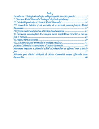Index
Introducere - Teologia Ortodoxă a arhiepiscopului Ioan Maximovici.................. 5
I. Cinstirea Maicii Domnului în timpul vieţii sale pământeşti.......................... 12
II. Cei dintâi potrivnici ai cinstirii Maicii Domnului ....................................... 14
III. Încercările iudeilor şi ale ereticilor de a necinsti pururea-fecioria Maicii
Domnului.......................................................................................................... 17
IV. Erezia nestoriană şi cel de-al treilea Sinod ecumenic .................................. 21
V. Încercarea iconoclaştilor de a micşora slava Împărătesei Cerurilor şi cum au
fost ei ruşinaţi................................................................................................... 26
VI. Râvnă fără cunoştinţă ............................................................................... 29
VII. Cinstirea Maicii Domnului în tradiţia ortodoxă ....................................... 41
Acatistul Sfântului Acoperământ al Maicii Domnului..................................... 46
Minunata împăcare a Sfântului Chiril al Alexandriei cu Sfântul Ioan Gură de
Aur ................................................................................................................... 57
Minunea prea slăvită săvârşită de Maica Domnului asupra Sfântului Ioan
Damaschin........................................................................................................ 60
 