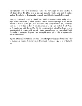 De asemenea, sora Maicii Domnului, Maria soţia lui Cleopa, cea care a stat cu ea
sub Cruce (Ioan 19, 25) a avut şi ea copii care, în virtutea unei atât de strânse
legături de rudenie, pe drept cuvânt puteau fi numiţi fraţii şi surorile Domnului.
Iar aceea că aşa-zişii „fraţi’' şi „surori” ale Domnului nu erau de fapt fraţi şi surori
după mamă, este arătat şi dintru aceea că Hristos a încredinţat-o pe Maica Sa mai
înainte de a-şi da duhul pe Cruce celui mai iubit dintre ucenicii Săi, anume lui
Ioan. De ce ar fi făcut-o, dacă Maica Sa ar fi avut şi alţi copii înafară de El? Aceia
ar fi putut avea grijă de ea. Dar fiii lui Iosif, aşa-zisul tată al lui Iisus nu s-au
socotit datori să poarte grijă mamei vitrege, sau cel puţin nu i-au arătat Maicii
Domnului o asemenea dragoste cum au copiii pentru părinţii lor şi aşa cum i-a
arătat Sfântul Ioan.
Aşadar, citirea cu multă luare-aminte a Sfintei Scripturi vădeşte netemeinicia celor
ce tăgăduiesc pururea-fecioria Maicii Domnului, ruşinându-i pe ei şi învăţăturile
lor.
 