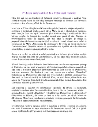 IV. Erezia nestoriană şi cel de-al treilea Sinod ecumenic
Când toţi cei care au îndrăznit să hulească împotriva sfinţeniei şi curăţiei Prea-
Sfintei Fecioare Maria au fost aduşi la tăcere, vrăjmaşii au încercat să-i ştirbească
cinstirea ce i se aducea ca Maică a lui Dumnezeu.
În secolul al V-lea arhiepiscopul Constantinopolului, Nestorie începea să predice
poporului o învăţătură nouă, potrivit căreia Maria nu ar fi născut decât numai pe
omul Iisus, în Care mai apoi Dumnezeu Şi-ar fi făcut sălaş şi ar fi locuit în El ca
într-un templu. La început i-a îngăduit numai unui preot al său, Atanasie să
propovăduiască unele ca acestea, dar mai apoi a început el însuşi să
propovăduiască în biserică această străină învăţătură, cum că nimeni nu ar trebui să
o numească pe Maria „Născătoare de Dumnezeu”, de vreme ce ea nu născuse pe
Dumnezeu-Omul. Nestorie socotea că pentru sine este înjositor să se închine unui
prunc înfăşat în scutece şi dormind într-o iesle.
Asemenea predici au stârnit scandal pretutindenea în lume şi au întinat curăţia
dreptei credinţe, mai întâi la Constantinopol, iar mai apoi peste tot unde ajungea
vestea despre această nouă învăţătură.
Sfântul Proclu (ucenicul Sfântului Ioan Hrisostom), care în acea vreme era episcop
al Cizicului, iar mai apoi arhiepiscop al Constantinopolului a ţinut o predică, de
faţă fiind şi Nestorie, predică în care mărturisea cu tărie că Fiul lui Dumnezeu a
luat trup omenesc din Fecioară, care este, aşadar cu adevărat „Theotokos”
(Născătoare de Dumnezeu), căci încă din prea curatul ei pântece Dumnezeirea a
fost unită cu Pruncul zămislit de la Duhul Sfânt; iar acest Prunc, chiar dacă a fost
născut de Preacurata doar după firea Sa omenească, totuşi încă de la naştere a fost
Dumnezeu adevărat şi om adevărat.
Dar Nestorie a tăgăduit cu încăpăţânare lepădarea de străina sa învăţătură,
susţinând că trebuie să se facă deosebire între Iisus şi Fiul lui Dumnezeu, Maria
neputând fi deci numită „Theotokos” (Născătoare de Dumnezeu), ci „Hristotokos”
(Născătoare de Hristos), de vreme ce Iisus nu a fost decât Uns al lui Dumnezeu
(Hristos sau Mesia), aşa cum fuseseră şi cei din vechime, proorocii, dar întrecându-
i pe aceia în deplinătatea unirii cu Dumnezeu.
Învăţătura lui Nestorie devenea astfel o tăgăduire a întregii iconomii a Mântuirii,
căci dacă Preacurata nu este Născătoare de Dumnezeu, atunci Cel ce a primit
pentru noi Patimile şi Crucea nu a fost Dumnezeu, ci un simplu om.
 