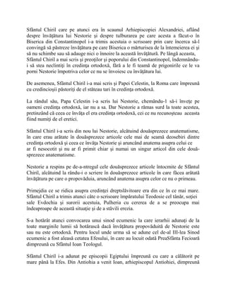 Sfântul Chiril care pe atunci era în scaunul Arhiepiscopiei Alexandriei, aflând
despre învăţătura lui Nestorie şi despre tulburarea pe care acesta a făcut-o în
Biserica din Constantinopol i-a trimis acestuia o scrisoare prin care încerca să-l
convingă să păstreze învăţătura pe care Biserica o mărturisea de la întemeierea ei şi
să nu schimbe sau să adauge nici o înnoire la această învăţătură. Pe lângă aceasta,
Sfântul Chiril a mai scris şi preoţilor şi poporului din Constantinopol, îndemnându-
i să stea neclintiţi în credinţa ortodoxă, fără a le fi teamă de prigonirile ce le va
porni Nestorie împotriva celor ce nu se învoiesc cu învăţătura lui.
De asemenea, Sfântul Chiril i-a mai scris şi Papei Celestin, la Roma care împreună
cu credincioşii păstoriţi de el stăteau tari în credinţa ortodoxă.
La rândul său, Papa Celestin i-a scris lui Nestorie, chemându-1 să-i înveţe pe
oameni credinţa ortodoxă, iar nu a sa. Dar Nestorie a rămas surd la toate acestea,
pretinzând că ceea ce învăţa el era credinţa ortodoxă, cei ce nu recunoşteau aceasta
fiind numiţi de el eretici.
Sfântul Chiril i-a scris din nou lui Nestorie, alcătuind douăsprezece anatematisme,
în care erau arătate în douăsprezece articole cele mai de seamă deosebiri dintre
credinţa ortodoxă şi ceea ce învăţa Nestorie şi aruncând anatema asupra celui ce
ar fi nesocotit şi nu ar fi primit chiar şi numai un singur articol din cele două-
sprezece anatematisme.
Nestorie a respins pe de-a-ntregul cele douăsprezece articole întocmite de Sfântul
Chiril, alcătuind la rându-i o scriere în douăsprezece articole în care făcea arătată
învăţătura pe care o propovăduia, aruncând anatema asupra celor ce nu o primeau.
Primejdia ce se ridica asupra credinţei dreptslăvitoare era din ce în ce mai mare.
Sfântul Chiril a trimis atunci câte o scrisoare împăratului Teodosie cel tânăr, soţiei
sale Evdochia şi surorii acestuia, Pulheria cu cererea de a se preocupa mai
îndeaproape de această situaţie şi de a stăvili erezia.
S-a hotărât atunci convocarea unui sinod ecumenic la care ierarhii adunaţi de la
toate marginile lumii să hotărască dacă învăţătura propovăduită de Nestorie este
sau nu este ortodoxă. Pentru locul unde urma să se adune cel de-al III-lea Sinod
ecumenic a fost aleasă cetatea Efesului, în care au locuit odată PreaSfânta Fecioară
dimpreună cu Sfântul Ioan Teologul.
Sfântul Chiril i-a adunat pe episcopii Egiptului împreună cu care a călătorit pe
mare până la Efes. Din Antiohia a venit Ioan, arhiepiscopul Antiohiei, dimpreună
 