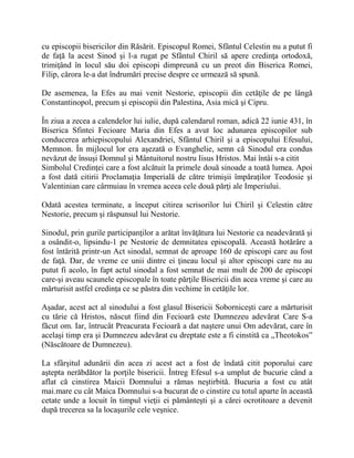 cu episcopii bisericilor din Răsărit. Episcopul Romei, Sfântul Celestin nu a putut fi
de faţă la acest Sinod şi l-a rugat pe Sfântul Chiril să apere credinţa ortodoxă,
trimiţând în locul său doi episcopi dimpreună cu un preot din Biserica Romei,
Filip, cărora le-a dat îndrumări precise despre ce urmează să spună.
De asemenea, la Efes au mai venit Nestorie, episcopii din cetăţile de pe lângă
Constantinopol, precum şi episcopii din Palestina, Asia mică şi Cipru.
În ziua a zecea a calendelor lui iulie, după calendarul roman, adică 22 iunie 431, în
Biserica Sfintei Fecioare Maria din Efes a avut loc adunarea episcopilor sub
conducerea arhiepiscopului Alexandriei, Sfântul Chiril şi a episcopului Efesului,
Memnon. În mijlocul lor era aşezată o Evanghelie, semn că Sinodul era condus
nevăzut de însuşi Domnul şi Mântuitorul nostru Iisus Hristos. Mai întâi s-a citit
Simbolul Credinţei care a fost alcătuit la primele două sinoade a toată lumea. Apoi
a fost dată citirii Proclamaţia Imperială de către trimişii împăraţilor Teodosie şi
Valentinian care cârmuiau în vremea aceea cele două părţi ale Imperiului.
Odată acestea terminate, a început citirea scrisorilor lui Chiril şi Celestin către
Nestorie, precum şi răspunsul lui Nestorie.
Sinodul, prin gurile participanţilor a arătat învăţătura lui Nestorie ca neadevărată şi
a osândit-o, lipsindu-1 pe Nestorie de demnitatea episcopală. Această hotărâre a
fost întărită printr-un Act sinodal, semnat de aproape 160 de episcopi care au fost
de faţă. Dar, de vreme ce unii dintre ei ţineau locul şi altor episcopi care nu au
putut fi acolo, în fapt actul sinodal a fost semnat de mai mult de 200 de episcopi
care-şi aveau scaunele episcopale în toate părţile Bisericii din acea vreme şi care au
mărturisit astfel credinţa ce se păstra din vechime în cetăţile lor.
Aşadar, acest act al sinodului a fost glasul Bisericii Soborniceşti care a mărturisit
cu tărie că Hristos, născut fiind din Fecioară este Dumnezeu adevărat Care S-a
făcut om. Iar, întrucât Preacurata Fecioară a dat naştere unui Om adevărat, care în
acelaşi timp era şi Dumnezeu adevărat cu dreptate este a fi cinstită ca „Theotokos”
(Născătoare de Dumnezeu).
La sfârşitul adunării din acea zi acest act a fost de îndată citit poporului care
aştepta nerăbdător la porţile bisericii. Întreg Efesul s-a umplut de bucurie când a
aflat că cinstirea Maicii Domnului a rămas neştirbită. Bucuria a fost cu atât
mai.mare cu cât Maica Domnului s-a bucurat de o cinstire cu totul aparte în această
cetate unde a locuit în timpul vieţii ei pământeşti şi a cărei ocrotitoare a devenit
după trecerea sa la locaşurile cele veşnice.
 