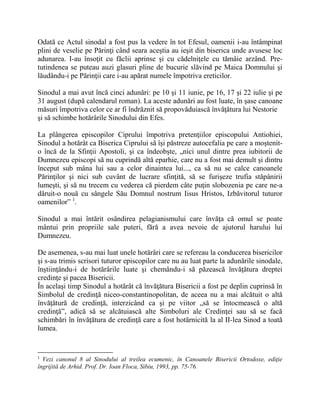 Odată ce Actul sinodal a fost pus la vedere în tot Efesul, oamenii i-au întâmpinat
plini de veselie pe Părinţi când seara aceştia au ieşit din biserica unde avusese loc
adunarea. I-au însoţit cu făclii aprinse şi cu cădelniţele cu tămâie arzând. Pre-
tutindenea se puteau auzi glasuri pline de bucurie slăvind pe Maica Domnului şi
lăudându-i pe Părinţii care i-au apărat numele împotriva ereticilor.
Sinodul a mai avut încă cinci adunări: pe 10 şi 11 iunie, pe 16, 17 şi 22 iulie şi pe
31 august (după calendarul roman). La aceste adunări au fost luate, în şase canoane
măsuri împotriva celor ce ar fi îndrăznit să propovăduiască învăţătura lui Nestorie
şi să schimbe hotărârile Sinodului din Efes.
La plângerea episcopilor Ciprului împotriva pretenţiilor episcopului Antiohiei,
Sinodul a hotărât ca Biserica Ciprului să îşi păstreze autocefalia pe care a moştenit-
o încă de la Sfinţii Apostoli, şi ca îndeobşte, „nici unul dintre prea iubitorii de
Dumnezeu episcopi să nu cuprindă altă eparhie, care nu a fost mai demult şi dintru
început sub mâna lui sau a celor dinaintea lui..., ca să nu se calce canoanele
Părinţilor şi nici sub cuvânt de lucrare sfinţită, să se furişeze trufia stăpânirii
lumeşti, şi să nu trecem cu vederea că pierdem câte puţin slobozenia pe care ne-a
dăruit-o nouă cu sângele Său Domnul nostrum Iisus Hristos, Izbăvitorul tuturor
oamenilor” 1
.
Sinodul a mai întărit osândirea pelagianismului care învăţa că omul se poate
mântui prin propriile sale puteri, fără a avea nevoie de ajutorul harului lui
Dumnezeu.
De asemenea, s-au mai luat unele hotărâri care se refereau la conducerea bisericilor
şi s-au trimis scrisori tuturor episcopilor care nu au luat parte la adunările sinodale,
înştiinţându-i de hotărârile luate şi chemându-i să păzească învăţătura dreptei
credinţe şi pacea Bisericii.
În acelaşi timp Sinodul a hotărât că învăţătura Bisericii a fost pe deplin cuprinsă în
Simbolul de credinţă niceo-constantinopolitan, de aceea nu a mai alcătuit o altă
învăţătură de credinţă, interzicând ca şi pe viitor „să se întocmească o altă
credinţă”, adică să se alcătuiască alte Simboluri ale Credinţei sau să se facă
schimbări în învăţătura de credinţă care a fost hotărnicită la al II-lea Sinod a toată
lumea.
1
Vezi canonul 8 al Sinodului al treilea ecumenic, în Canoanele Bisericii Ortodoxe, ediţie
îngrijită de Arhid. Prof. Dr. Ioan Floca, Sibiu, 1993, pp. 75-76.
 