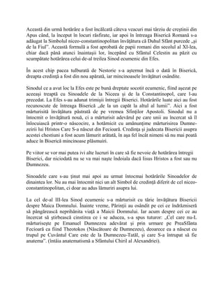 Această din urmă hotărâre a fost încălcată câteva veacuri mai târziu de creştinii din
Apus când, la început în locuri răsfirate, iar apoi în întreaga Biserică Romană s-a
adăugat la Simbolul niceo-constantinopolitan învăţătura că Duhul Sfânt purcede „şi
de la Fiul”. Această formulă a fost aprobată de papii romani din secolul al XI-lea,
chiar dacă până atunci înaintaşii lor, începând cu Sfântul Celestin au păzit cu
scumpătate hotărârea celui de-al treilea Sinod ecumenic din Efes.
În acest chip pacea tulburată de Nestorie s-a aşternut încă o dată în Biserică,
dreapta credinţă a fost din nou apărată, iar mincinoasele învăţături osândite.
Sinodul ce a avut loc la Efes este pe bună dreptate socotit ecumenic, fiind aşezat pe
aceeaşi treaptă cu Sinoadele de la Niceea şi de la Constantinopol, care l-au
precedat. La Efes s-au adunat trimişii întregii Biserici. Hotărârile luate aici au fost
recunoscute de întreaga Biserică „de la un capăt la altul al lumii”. Aici a fost
mărturisită învăţătura păstrată de pe vremea Sfinţilor Apostoli. Sinodul nu a
întocmit o învăţătură nouă, ci a mărturisit adevărul pe care unii au încercat să îl
înlocuiască printr-o născocire, a hotărnicit cu amănunţime mărturisirea Dumne-
zeirii lui Hristos Care S-a născut din Fecioară. Credinţa şi judecata Bisericii asupra
acestei chestiuni a fost acum lămurit arătată, în aşa fel încât nimeni să nu mai poată
aduce în Biserică mincinoase plăsmuiri.
Pe viitor se vor mai putea ivi alte lucruri în care să fie nevoie de hotărârea întregii
Biserici, dar niciodată nu se va mai naşte îndoiala dacă Iisus Hristos a fost sau nu
Dumnezeu.
Sinoadele care s-au ţinut mai apoi au urmat întocmai hotărârile Sinoadelor de
dinaintea lor. Nu au mai întocmit nici un alt Simbol de credinţă diferit de cel niceo-
constantinopolitan, ci doar au adus lămuriri asupra lui.
La cel de-al III-lea Sinod ecumenic s-a mărturisit cu tărie învăţătura Bisericii
despre Maica Domnului. Înainte vreme, Părinţii au osândit pe cei ce îndrăzniseră
să pângărească neprihănita viaţă a Maicii Domnului. Iar acum despre cei ce au
încercat să ştirbească cinstirea ce i se aducea, s-a spus tuturor: „Cel care nu-L
mărturiseşte pe Emanuel Dumnezeu adevărat şi prin urmare pe PreaSfânta
Fecioară ca fiind Theotokos (Născătoare de Dumnezeu), deoarece ea a născut cu
trupul pe Cuvântul Care este de la Dumnezeu-Tatăl, şi care S-a întrupat să fie
anatema”. (întâia anatematismă a Sfântului Chiril al Alexandriei).
 