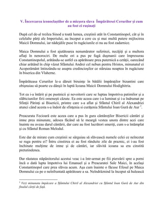V. Încercarea iconoclaştilor de a micşora slava Împărătesei Cerurilor şi cum
au fost ei ruşinaţi
După cel de-al treilea Sinod a toată lumea, creştinii atât în Constantinopol, cât şi în
celelalte părţi ale Imperiului, au început a cere cu şi mai multă putere mijlocirea
Maicii Domnului, iar nădejdile puse în rugăciunile ei nu au fost zadarnice.
Maica Domnului a fost ajutătoarea nenumărator suferinzi, necăjiţi şi a multora
aflaţi în nenorociri. De multe ori a pus pe fugă duşmanii care împresurau
Constantinopolul, arătându-se astfel ca apărătoare prea puternică a cetăţii, oarecând
chiar arătând în chip văzut Sfântului Andrei cel nebun pentru Hristos, minunatul ei
Acoperământ întinzându-se asupra credincioşilor ce stăruiau noaptea în rugăciune
în biserica din Vlaherne.
Împărăteasa Cerurilor le-a dăruit biruinţe în bătălii împăraţilor bizantini care
obişnuiau să poarte cu dânşii în luptă Icoana Maicii Domnului Hodighitria.
Tot ea i-a întărit şi pe pustnicii şi nevoitorii care se luptau împotriva patimilor şi a
slăbiciunilor firii omeneşti căzute. Ea este aceea care i-a luminat şi i-a îndrumat pe
Sfinţii Părinţi ai Bisericii, printre care s-a aflat şi Sfântul Chiril al Alexandriei
atunci când acesta s-a îndoit de sfinţenia si curăţenia Sfântului Ioan Gură de Aur 2
.
Preacurata Fecioară este aceea care a pus în gura cântăreţilor Bisericii cântări şi
imne prea minunate, adesea făcând să le meargă vestea unora dintre acei care
înainte nu aveau darul cântării, dar care au fost lucrători smeriţi, cum s-a întâmplat
şi cu Sfântul Roman Melodul.
Este dar de mirare cum creştinii se sârguiau să slăvească numele celei ce neîncetat
se ruga pentru ei? Întru cinstirea ei au fost rânduite zile de praznic, ei i-au fost
închinate mulţime de imne şi de cântări, iar slăvită icoana sa era cinstită
pretutindenea.
Dar răutatea stăpânitorului acestui veac i-a într-armat pe fiii pierzării spre a porni
încă o dată lupta împotriva lui Emanuel şi a Preacuratei Sale Maici, în acelaşi
Constantinopol care prea slăvea acum. Aşa cum înainte o făcuse Efesul pe Maica
Domnului ca pe o neînfruntată apărătoare a sa. Neîndrăznind la început să hulească
2
Vezi minunata împăcare a Sfântului Chiril al Alexandriei cu Sfântul Ioan Gură de Aur din
finalul cărţii de faţă.
 