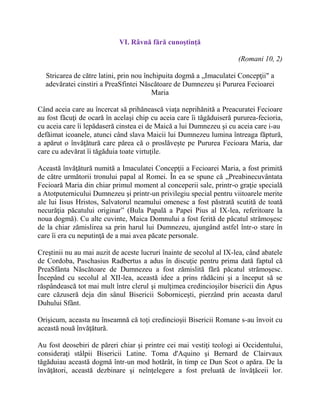 VI. Râvnă fără cunoştinţă
(Romani 10, 2)
Stricarea de către latini, prin nou închipuita dogmă a „Imaculatei Concepţii" a
adevăratei cinstiri a PreaSfintei Născătoare de Dumnezeu şi Pururea Fecioarei
Maria
Când aceia care au încercat să prihănească viaţa neprihănită a Preacuratei Fecioare
au fost făcuţi de ocară în acelaşi chip cu aceia care îi tăgăduiseră pururea-fecioria,
cu aceia care îi lepădaseră cinstea ei de Maică a lui Dumnezeu şi cu aceia care i-au
defăimat icoanele, atunci când slava Maicii lui Dumnezeu lumina întreaga făptură,
a apărut o învăţătură care părea că o proslăveşte pe Pururea Fecioara Maria, dar
care cu adevărat îi tăgăduia toate virtuţile.
Această învăţătură numită a Imaculatei Concepţii a Fecioarei Maria, a fost primită
de către următorii tronului papal al Romei. În ea se spune că „Preabinecuvântata
Fecioară Maria din chiar primul moment al conceperii sale, printr-o graţie specială
a Atotputernicului Dumnezeu şi printr-un privilegiu special pentru viitoarele merite
ale lui Iisus Hristos, Salvatorul neamului omenesc a fost păstrată scutită de toată
necurăţia păcatului originar” (Bula Papală a Papei Pius al IX-lea, referitoare la
noua dogmă). Cu alte cuvinte, Maica Domnului a fost ferită de păcatul strămoşesc
de la chiar zămislirea sa prin harul lui Dumnezeu, ajungând astfel într-o stare în
care îi era cu neputinţă de a mai avea păcate personale.
Creştinii nu au mai auzit de aceste lucruri înainte de secolul al IX-lea, când abatele
de Cordoba, Paschasius Radbertus a adus în discuţie pentru prima dată faptul că
PreaSfânta Născătoare de Dumnezeu a fost zămislită fără păcatul strămoşesc.
Începând cu secolul al XII-lea, această idee a prins rădăcini şi a început să se
răspândească tot mai mult între clerul şi mulţimea credincioşilor bisericii din Apus
care căzuseră deja din sânul Bisericii Soborniceşti, pierzând prin aceasta darul
Duhului Sfânt.
Orişicum, aceasta nu înseamnă că toţi credincioşii Bisericii Romane s-au învoit cu
această nouă învăţătură.
Au fost deosebiri de păreri chiar şi printre cei mai vestiţi teologi ai Occidentului,
consideraţi stâlpii Bisericii Latine. Toma d'Aquino şi Bernard de Clairvaux
tăgăduiau această dogmă într-un mod hotărât, în timp ce Dun Scot o apăra. De la
învăţători, această dezbinare şi neînţelegere a fost preluată de învăţăceii lor.
 