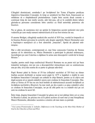 Călugării dominicani, urmându-1 pe învăţătorul lor Toma d'Aquino predicau
împotriva Imaculatei Concepţii, în timp ce următorii lui Dun Scot, franciscanii se
străduiau să o răspândească pretutindenea. Lupta între aceste două curente a
continuat timp de mai multe secole, atât într-una, cât şi în cealaltă dintre tabere
găsindu-se persoane considerate între catolici ca fiind autorităţi puternice ale
bisericii.
Nu se găsea, de asemenea nici un sprijin în limpezirea acestei poticniri nici prin
vedeniile pe care mulţi oameni mărturisiseră că le-au fost trimise de sus.
O anume Bridget, călugăriţă suedeză din secolul al XIV-lea, vestită în timpurile ei
în biserica Romei povestea în scrierile sale despre apariţiile Maicii Domnului care
a înştiinţat-o nemijlocit că a fost zămislită „imaculat”, lipsită de păcatul stră-
moşesc.
Dar o altă nevoitoare, contemporană ei, mai bine cunoscuta Caterina de Sienna
spunea că în zămislirea sa, Maica Domnului a participat la păcatul strămoşesc,
încredinţare pe care Caterina o căpătase în urma unei descoperiri venită de la însuşi
Hristos 4
.
Aşadar, pentru mult timp credincioşii Bisericii Romane nu au putut nici pe baza
tratatelor teologice, nici pe cea a descoperirilor miraculoase care se contraziceau
una pe alta, să-şi dea seama de ce parte se găseşte adevărul.
Papii Romei până la Sixtus al IV-lea (sfârşitul secolului al XV-lea) au rămas
înafara acestei dezbinări şi numai acest papă în 1475 a îngăduit o slujbă în care
învăţătura Imaculatei Concepţii era arătată în chip lămurit, pentru ca la câţiva ani
după aceasta să se opună osândirii unora care credeau în Imaculata Concepţie. Dar,
chiar şi Sixtus al IV-lea nu era încă hotărât să mărturisească această învăţătură ca
învăţătura neclintită a Bisericii; ba mai mult, pe de-o parte s-a opus osândirii celor
ce credeau în Imaculata Concepţie, iar pe de altă parte nu i-a osândit nici pe cei
care nu credeau în acest fel.
Între timp, dogma Imaculatei Concepţii îşi găsea noi şi noi părtaşi între cei ce erau
în Biserica Latină, iar pricina era că le părea acelora că sunt mai şi mai bineplăcuţi
Maicii Domnului, dăruindu-i acesteia o cinstire cât mai mare cu putinţă.
4
Vezi cartea Protoiereului A. Lebedev, Differences in the Teaching on the Most Holy Mother of
God in the Churches of East and West.
 