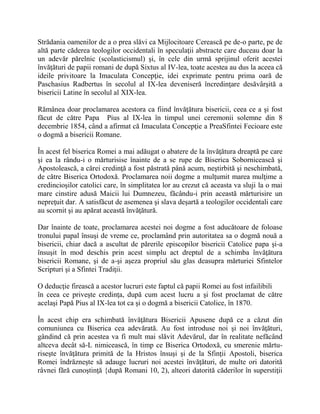 Strădania oamenilor de a o prea slăvi ca Mijlocitoare Cerească pe de-o parte, pe de
altă parte căderea teologilor occidentali în speculaţii abstracte care duceau doar la
un adevăr părelnic (scolasticismul) şi, în cele din urmă sprijinul oferit acestei
învăţături de papii romani de după Sixtus al IV-lea, toate acestea au dus la aceea că
ideile privitoare la Imaculata Concepţie, idei exprimate pentru prima oară de
Paschasius Radbertus în secolul al IX-lea deveniseră încredinţare desăvârşită a
bisericii Latine în secolul al XIX-lea.
Rămânea doar proclamarea acestora ca fiind învăţătura bisericii, ceea ce a şi fost
făcut de către Papa Pius al IX-lea în timpul unei ceremonii solemne din 8
decembrie 1854, când a afirmat că Imaculata Concepţie a PreaSfintei Fecioare este
o dogmă a bisericii Romane.
În acest fel biserica Romei a mai adăugat o abatere de la învăţătura dreaptă pe care
şi ea la rându-i o mărturisise înainte de a se rupe de Biserica Sobornicească şi
Apostolească, a cărei credinţă a fost păstrată până acum, neştirbită şi neschimbată,
de către Biserica Ortodoxă. Proclamarea noii dogme a mulţumit marea mulţime a
credincioşilor catolici care, în simplitatea lor au crezut că aceasta va sluji la o mai
mare cinstire adusă Maicii lui Dumnezeu, făcându-i prin această mărturisire un
nepreţuit dar. A satisfăcut de asemenea şi slava deşartă a teologilor occidentali care
au scornit şi au apărat această învăţătură.
Dar înainte de toate, proclamarea acestei noi dogme a fost aducătoare de foloase
tronului papal însuşi de vreme ce, proclamând prin autoritatea sa o dogmă nouă a
bisericii, chiar dacă a ascultat de părerile episcopilor bisericii Catolice papa şi-a
însuşit în mod deschis prin acest simplu act dreptul de a schimba învăţătura
bisericii Romane, şi de a-şi aşeza propriul său glas deasupra mărturiei Sfintelor
Scripturi şi a Sfintei Tradiţii.
O deducţie firească a acestor lucruri este faptul că papii Romei au fost infailibili
în ceea ce priveşte credinţa, după cum acest lucru a şi fost proclamat de către
acelaşi Papă Pius al IX-lea tot ca şi o dogmă a bisericii Catolice, în 1870.
În acest chip era schimbată învăţătura Bisericii Apusene după ce a căzut din
comuniunea cu Biserica cea adevărată. Au fost introduse noi şi noi învăţături,
gândind că prin acestea va fi mult mai slăvit Adevărul, dar în realitate nefăcând
altceva decât să-L nimicească, în timp ce Biserica Ortodoxă, cu smerenie mărtu-
riseşte învăţătura primită de la Hristos însuşi şi de la Sfinţii Apostoli, biserica
Romei îndrăzneşte să adauge lucruri noi acestei învăţături, de multe ori datorită
râvnei fără cunoştinţă {după Romani 10, 2), alteori datorită căderilor în superstiţii
 
