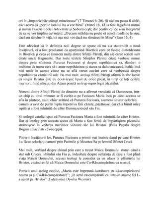 ori în „împotrivirile ştiinţei mincinoase” (7 Timotei 6, 20). Şi nici nu putea fi altfel,
căci aceea că „porţile iadului nu o vor birui” (Matei 16, 18) a fost făgăduită numai
şi numai Bisericii celei Adevărate şi Soborniceşti; dar pentru cei ce s-au îndepărtat
de ea se vor împlini cuvintele: „Precum mlădiţa nu poate să aducă roadă de la sine,
dacă nu rămâne în viţă, tot aşa nici voi dacă nu rămâneţi în Mine” (Ioan 15, 4).
Este adevărat că în definiţia noii dogme se spune că nu s-a statornicit o nouă
învăţătură, ci a fost proclamat ca aparţinând Bisericii ceea ce fusese dintotdeauna
în Biserică şi ceea ce ţinuseră mulţi dintre Sfinţii Părinţi, din ale căror scrieri sunt
citate unele fragmente. Dar toate textele Sfinţilor Părinţi citate vorbesc numai
despre prea sfinţenia Pururea Fecioarei şi despre neprihănirea sa, dându-i o
mulţime de nume care să-i arate neprihănirea şi starea sa duhovnicească înaltă; însă
nici unde în aceste citate nu se află vreun cuvânt care să vorbească despre
neprihănirea zămislirii sale. Ba mai mult, aceiaşi Sfinţi Părinţi afirmă în alte locuri
că singur Hristos este cu desăvârşire lipsit de orice păcat, în timp ce toţi ceilalţi
muritori, fiind născuţi din Adam poartă un trup supus legii păcatului.
Nimeni dintre Sfinţii Părinţi de dinainte nu a afirmat vreodată că Dumnezeu, într-
un chip cu totul minunat ar fi curăţit-o pe Fecioara Maria încă pe când aceasta se
afla în pântece, mulţi chiar arătând că Pururea Fecioara, asemeni tuturor celorlalţi
oameni a avut de purtat lupta împotriva firii căzute, păcătoase, dar că a biruit orice
ispită şi a fost mântuită de către Dumnezeiescul său Fiu.
Şi teologii catolici spun că Pururea Fecioara Maria a fost mântuită de către Hristos.
Dar ei înţeleg prin aceasta aceea că Maria a fost ferită de împărtăşirea păcatului
strămoşesc în vederea meritelor viitoare ale lui Hristos {Bula Papală despre
Dogma Imaculatei Concepţii).
Potrivit învăţăturii lor, Pururea Fecioara a primit mai înainte darul pe care Hristos
l-a făcut celorlalţi oameni prin Patimile şi Moartea Sa pe lemnul Sfintei Cruci.
Mai mult, vorbind despre chinul prin care a trecut Maica Domnului atunci când a
stat sub Crucea iubitului său Fiu şi, îndeobşte despre suferinţa de care a fost plină
viaţa Maicii Domnului, aceiaşi teologi le consider ca un adaos la pătimirile lui
Hristos, zicând astfel că Maica Domnului este Co-Răscumpărătoarea noastră.
Potrivit unui teolog catolic, „Maria este împreună-lucrătoare cu Răscumpărătorul
nostru ca şi Co-Răscumpărătoare”; „în actul răscumpărării ea, într-un anume fel L-
a ajutat pe Hristos” (Catehismul Dr-ului Weimar).
 