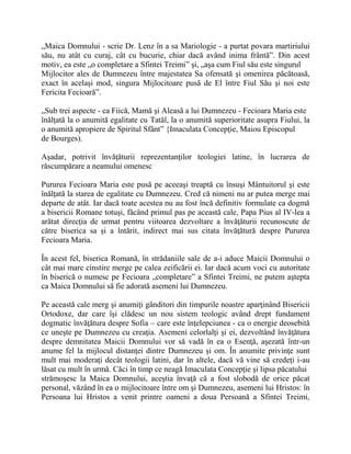 „Maica Domnului - scrie Dr. Lenz în a sa Mariologie - a purtat povara martiriului
său, nu atât cu curaj, cât cu bucurie, chiar dacă având inima frântă”. Din acest
motiv, ea este „o completare a Sfintei Treimi” şi, „aşa cum Fiul său este singurul
Mijlocitor ales de Dumnezeu între majestatea Sa ofensată şi omenirea păcătoasă,
exact în acelaşi mod, singura Mijlocitoare pusă de El între Fiul Său şi noi este
Fericita Fecioară”.
„Sub trei aspecte - ca Fiică, Mamă şi Aleasă a lui Dumnezeu - Fecioara Maria este
înălţată la o anumită egalitate cu Tatăl, la o anumită superioritate asupra Fiului, la
o anumită apropiere de Spiritul Sfânt” {Imaculata Concepţie, Maiou Episcopul
de Bourges).
Aşadar, potrivit învăţăturii reprezentanţilor teologiei latine, în lucrarea de
răscumpărare a neamului omenesc
Pururea Fecioara Maria este pusă pe aceeaşi treaptă cu însuşi Mântuitorul şi este
înălţată la starea de egalitate cu Dumnezeu. Cred că nimeni nu ar putea merge mai
departe de atât. Iar dacă toate acestea nu au fost încă definitiv formulate ca dogmă
a bisericii Romane totuşi, făcând primul pas pe această cale, Papa Pius al IV-lea a
arătat direcţia de urmat pentru viitoarea dezvoltare a învăţăturii recunoscute de
către biserica sa şi a întărit, indirect mai sus citata învăţătură despre Pururea
Fecioara Maria.
În acest fel, biserica Romană, în strădaniile sale de a-i aduce Maicii Domnului o
cât mai mare cinstire merge pe calea zeificării ei. Iar dacă acum voci cu autoritate
în biserică o numesc pe Fecioara „completare” a Sfintei Treimi, ne putem aştepta
ca Maica Domnului să fie adorată asemeni lui Dumnezeu.
Pe această cale merg şi anumiţi gânditori din timpurile noastre aparţinând Bisericii
Ortodoxe, dar care îşi clădesc un nou sistem teologic având drept fundament
dogmatic învăţătura despre Sofia – care este înţelepciunea - ca o energie deosebită
ce uneşte pe Dumnezeu cu creaţia. Asemeni celorlalţi şi ei, dezvoltând învăţătura
despre demnitatea Maicii Domnului vor să vadă în ea o Esenţă, aşezată într-un
anume fel la mijlocul distanţei dintre Dumnezeu şi om. În anumite privinţe sunt
mult mai moderaţi decât teologii latini, dar în altele, dacă vă vine să credeţi i-au
lăsat cu mult în urmă. Căci în timp ce neagă Imaculata Concepţie şi lipsa păcatului
strămoşesc la Maica Domnului, aceştia învaţă că a fost slobodă de orice păcat
personal, văzând în ea o mijlocitoare între om şi Dumnezeu, asemeni lui Hristos: în
Persoana lui Hristos a venit printre oameni a doua Persoană a Sfintei Treimi,
 