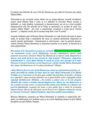 Cuvântul mai dinainte de veci, Fiul lui Dumnezeu, pe când în Fecioara este arătat
Duhul Sfânt.
Folosindu-ne de cuvintele unuia dintre cei ce propovăduiesc această învăţătură,
atunci când Sfântul Duh a venit şi s-a sălăşluit în Fecioara Maria aceasta a
dobândit „o viaţă diadică, omenească şi dumnezeiască; iar că ea a fost complet
îndumnezeită este din pricină că în fiinţa sa ipostatică s-a revelat în mod viu,
creator Duhul Sfânt”. „Ea este o manifestare completă a Celui de-al Treilea
Ipostas”, „o făptură creată, dar în acelaşi timp fără a mai fi creată” .
Această strădanie spre zeificarea Maicii Domnului se vede înainte de toate în Apus
unde, în acelaşi timp o sumedenie de secte cu caracter protestant, împreună cu
marile curente protestante - luteranismul şi calvinismul - care în general descon-
sideră cinstirea Maicii Domnului şi chemarea numelui ei în ajutor, se bucură de o
mare popularitate.
Dar putem să le răspundem acestora cu cuvintele Sfântului Epifanie al Ciprului:
„în amândouă aceste erezii Sălăşluieşte aceeaşi vătămătură: atunci când
oamenii nesocotesc cinstirea Maicii lui Dumnezeu şi atunci când, dimpotrivă o
slăvesc mai mult decât îi este cuvenit în chip propriu” (Panarion, „împotriva
Colyridienilor”). Acest Sfânt Părinte îi ceartă pe aceia care aproape că îi aduc
Pururea Fecioarei închinare ca lui Dumnezeu: „Să fie cinstită Maica Domnului,
dar singur lui Dumnezeu să I se aducă închinare” (Idem).
«Deşi Maria a fost vas ales al Iui Dumnezeu, totuşi ea a fost femeie prin fire, cu
nimic deosebită de ceilalţi. Şi chiar dacă în viaţa Maicii Domnului şi în Sfânta
Tradiţie ni se istoriseşte că i-a fost spus tatălui său Ioachim, în pustie: „Femeia
ta a zămislit”, totuşi această zămislire nu a putut fi fără unire conjugală şi fără
sămânţă bărbătească» (Ibidem). „Nu trebuie a adora ceea ce le este propriu
Sfinţilor din ceruri, ci trebuie adorat Stăpânul lor. Maria nu este Dumnezeu şi
nu a primit un trup ceresc, ci unul ieşit din unirea unui bărbat cu o femeie; iar
potrivit făgăduinţei, asemeni lui Isaac a fost gătită spre a intra în iconomia
dumnezeiască. Dar pe de altă parte să nu încerce să o defaime nebuneşte cineva
pe Pururea Fecioara” (Sfântul Epifanie, împotriva antidicomarioniţilor).
Biserica Ortodoxă, cinstind-o pe Maica Domnului în cântările şi rugăciunile rân-
duite, nu îndrăzneşte să îi atribuie ceea ce nu a fost împărtăşit despre ea prin Sfânta
Scriptură sau prin Sfânta Tradiţie.
 