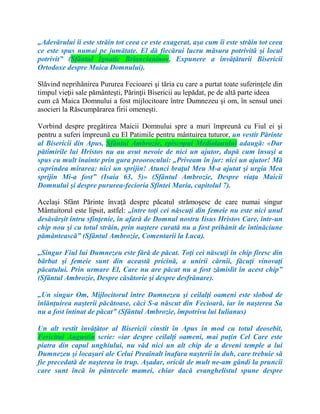 „Adevărului îi este străin tot ceea ce este exagerat, aşa cum îi este străin tot ceea
ce este spus numai pe jumătate. El dă fiecărui lucru măsura potrivită şi locul
potrivit” (Sfântul Ignatic Briancianinov, Expunere a învăţăturii Bisericii
Ortodoxe despre Maica Domnului).
Slăvind neprihănirea Pururea Fecioarei şi tăria cu care a purtat toate suferinţele din
timpul vieţii sale pământeşti, Părinţii Bisericii au lepădat, pe de altă parte ideea
cum că Maica Domnului a fost mijlocitoare între Dumnezeu şi om, în sensul unei
asocieri la Răscumpărarea firii omeneşti.
Vorbind despre pregătirea Maicii Domnului spre a muri împreună cu Fiul ei şi
pentru a suferi împreună cu El Patimile pentru mântuirea tuturor, un vestit Părinte
al Bisericii din Apus, Sfântul Ambrozie, episcopul Mediolanului adaugă: «Dar
pătimirile lui Hristos nu au avut nevoie de nici un ajutor, după cum însuşi a
spus cu mult înainte prin gura proorocului: „Priveam în jur: nici un ajutor! Mă
cuprindea mirarea: nici un sprijin! Atunci braţul Meu M-a ajutat şi urgia Mea
sprijin Mi-a fost” (Isaia 63, 5)» (Sfântul Ambrozie, Despre viaţa Maicii
Domnului şi despre pururea-fecioria Sfintei Maria, capitolul 7).
Acelaşi Sfânt Părinte învaţă despre păcatul strămoşesc de care numai singur
Mântuitorul este lipsit, astfel: „între toţi cei născuţi din femeie nu este nici unul
desăvârşit întru sfinţenie, în afară de Domnul nostru Iisus Hristos Care, într-un
chip nou şi cu totul străin, prin naştere curată nu a fost prihănit de întinăciune
pământească” (Sfântul Ambrozie, Comentarii la Luca).
„Singur Fiul lui Dumnezeu este fără de păcat. Toţi cei născuţi în chip firesc din
bărbat şi femeie sunt din această pricină, a unirii cărnii, făcuţi vinovaţi
păcatului. Prin urmare El, Care nu are păcat nu a fost zămislit în acest chip”
(Sfântul Ambrozie, Despre căsătorie şi despre desfrânare).
„Un singur Om, Mijlocitorul între Dumnezeu şi ceilalţi oameni este slobod de
înlănţuirea naşterii păcătoase, căci S-a născut din Fecioară, iar în naşterea Sa
nu a fost întinat de păcat” (Sfântul Ambrozie, împotriva lui Iulianus)
Un alt vestit învăţător al Bisericii cinstit în Apus în mod cu totul deosebit,
Fericitul Augustin scrie: «iar despre ceilalţi oameni, mai puţin Cel Care este
piatra din capul unghiului, nu văd nici un alt chip de a deveni temple a lui
Dumnezeu şi locaşuri ale Celui Preaînalt înafara naşterii în duh, care trebuie să
fie precedată de naşterea în trup. Aşadar, oricât de mult ne-am gândi la pruncii
care sunt încă în pântecele mamei, chiar dacă evanghelistul spune despre
 