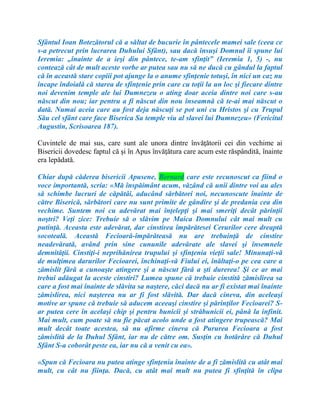 Sfântul Ioan Botezătorul că a săltat de bucurie în pântecele mamei sale (ceea ce
s-a petrecut prin lucrarea Duhului Sfânt), sau dacă însuşi Domnul îi spune lui
Ieremia: „înainte de a ieşi din pântece, te-am sfinţit” (Ieremia 1, 5) -, nu
contează cât de mult aceste vorbe ar putea sau nu să ne ducă cu gândul la faptul
că în această stare copiii pot ajunge la o anume sfinţenie totuşi, în nici un caz nu
încape îndoială că starea de sfinţenie prin care cu toţii la un loc şi fiecare dintre
noi devenim temple ale lui Dumnezeu o ating doar aceia dintre noi care s-au
născut din nou; iar pentru a fi născut din nou înseamnă că te-ai mai născut o
dată. Numai aceia care au fost deja născuţi se pot uni cu Hristos şi cu Trupul
Său cel sfânt care face Biserica Sa temple viu al slavei lui Dumnezeu» (Fericitul
Augustin, Scrisoarea 187).
Cuvintele de mai sus, care sunt ale unora dintre învăţătorii cei din vechime ai
Bisericii dovedesc faptul că şi în Apus învăţătura care acum este răspândită, înainte
era lepădată.
Chiar după căderea bisericii Apusene, Bernard care este recunoscut ca fiind o
voce importantă, scria: «Mă înspăimânt acum, văzând că unii dintre voi au ales
să schimbe lucruri de căpătâi, aducând sărbători noi, necunoscute înainte de
către Biserică, sărbători care nu sunt primite de gândire şi de predania cea din
vechime. Suntem noi cu adevărat mai înţelepţi şi mai smeriţi decât părinţii
noştri? Veţi zice: Trebuie să o slăvim pe Maica Domnului cât mai mult cu
putinţă. Aceasta este adevărat, dar cinstirea împărătesei Cerurilor cere dreaptă
socoteală. Această Fecioară-împărăteasă nu are trebuinţă de cinstire
neadevărată, având prin sine cununile adevărate ale slavei şi însemnele
demnităţii. Cinstiţi-i neprihănirea trupului şi sfinţenia vieţii sale! Minunaţi-vă
de mulţimea darurilor Fecioarei, închinaţi-vă Fiului ei, înăltaţi-o pe cea care a
zămislit fără a cunoaşte atingere şi a născut fără a şti durerea! Şi ce ar mai
trebui adăugat la aceste cinstiri? Lumea spune că trebuie cinstită zămislirea sa
care a fost mai înainte de slăvita sa naştere, căci dacă nu ar fi existat mai înainte
zămislirea, nici naşterea nu ar fi fost slăvită. Dar dacă cineva, din aceleaşi
motive ar spune că trebuie să aducem aceeaşi cinstire şi părinţilor Fecioarei? S-
ar putea cere în acelaşi chip şi pentru bunicii şi străbunicii ei, până la infinit.
Mai mult, cum poate să nu fie păcat acolo unde a fost atingere trupească? Mai
mult decât toate acestea, să nu afirme cineva că Pururea Fecioara a fost
zămislită de la Duhul Sfânt, iar nu de către om. Susţin cu hotărâre că Duhul
Sfânt S-a coborât peste ea, iar nu că a venit cu ea».
«Spun că Fecioara nu putea atinge sfinţenia înainte de a fi zămislită cu atât mai
mult, cu cât nu fiinţa. Dacă, cu atât mai mult nu putea fi sfinţită în clipa
 