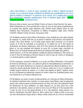„Dar când Hristos a venit în lume neavând tată şi dintr-o Maică-Fecioară,
curată, ce n-a cunoscut nunta, temătoare de Dumnezeu, neprihănită şi care nu a
ştiut de bărbat şi, întrucât I se potrivea să Se nască, El a curăţat prin aceasta
firea femeiască, stingând amărăciunea Evei şi biruind legile firii” (Sfântul
Grigorie Teologul, Lauda fecioriei).
Oricum, chiar şi atunci, aşa cum Sfinţii Vasile cel mare şi Ioan Gură de Aur spun,
Maica Domnului nu a fost aşezată într-o stare în care nu mai putea să păcătuiască,
ci a purtat mai departe grija mântuirii sale, biruind toate ispitele ieşite în cale
(Sfântul Ioan Hrisostom, Comentarii la Sfânta Evanghelie după Ioan, Omilia
LXXXV; Sfântul Vasile cel mare, Scrisoarea 160).
(3) Învăţătura potrivit căreia Maica Domnului a fost curăţită de orice păcat înainte
de naşterea sa, astfel încât din ea să poată fi zămislit curat Hristos este lipsită de
noimă. Căci, dacă Hristos s-ar fi putut naşte numai dacă Fecioara s-ar fi născut
curată, ar fi fost de trebuinţă ca şi părinţii ei, la rândul lor să fi fost lipsiţi cu
desăvârşire de păcatul strămoşesc, deci să fi fost născuţi din alţi părinţi lipsiţi de
păcat şi, tot aşa mergând mai departe în acest fel, se poate trage concluzia că
Hristos nu S-ar fi putut întrupa decât dacă toţi strămoşii Săi după trup, până la
Adam inclusiv, ar fi fost mai dinainte curăţiţi de păcatul strămoşesc. Dar atunci nu
ar mai fi fost de trebuinţă ca Hristos însuşi să vină în trup, de vreme ce întruparea
s-a săvârşit pentru a nimici păcatul.
(4) De asemenea, această învăţătură, ca şi aceea că Maica Domnului a fost păzită
de harul lui Dumnezeu spre a nu cădea în păcat îl arată peDumnezeu nemilostiv şi
nedrept. Căci dacă, Dumnezeu ar fi putut să o păzească pe Maria de păcate şi să o
cureţe de urmele păcatelor înainte de se fi născut, atunci de ce nu i-a curăţat şi pe
ceilalţi oameni înainte de naştere, ci i-a lăsat mai departe în păcat? Aşadar, reiese
de aici că Dumnezeu mântuieşte oamenii în ciuda voinţei lor, hotărând pentru unii,
mai înainte de a se fi născut mântuirea lor.
(5) Învăţătura cea nouă, ce pare să aibă pretenţia că o slăveşte pe Maica Domnului,
în realitate îi defaimă toate virtuţile. La urma urmei, dacă Maria, chiar în pântecele
maicii sale, când nu putea să dorească nimic nici bun, nici rău a fost păzită de harul
lui Dumnezeu de orice prihănire, iar după naşterea sa, tot prin acest har a fost
păzită de a mai păcătui, atunci ce merit ar mai avea ea? Dacă ar fi fost aşezată într-
o stare în care să nu mai poată păcătui şi nu a mai păcătuit, atunci pentru ce a
slăvit-o Dumnezeu într-atât? Dacă ea, fără a purta nici o luptă şi fără a avea nici
cea mai mică plecare înspre păcat a rămas curată, atunci de ce a fost ea încununată
 