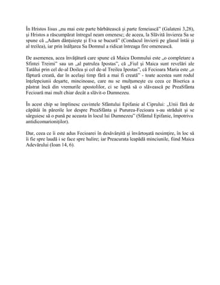 În Hristos Iisus „nu mai este parte bărbătească şi parte femeiască” (Galateni 3,28),
şi Hristos a răscumpărat întregul neam omenesc; de aceea, la Slăvită învierea Sa se
spune că „Adam dănţuieşte şi Eva se bucură” (Condacul învierii pe glasul întâi şi
al treilea), iar prin înălţarea Sa Domnul a ridicat întreaga fire omenească.
De asemenea, acea învăţătură care spune că Maica Domnului este „o completare a
Sfintei Treimi” sau un „al patrulea Ipostas”, că „Fiul şi Maica sunt revelări ale
Tatălui prin cel de-al Doilea şi cel de-al Treilea Ipostas”, că Fecioara Maria este „o
făptură creată, dar în acelaşi timp fără a mai fi creată” - toate acestea sunt rodul
înţelepciunii deşarte, mincinoase, care nu se mulţumeşte cu ceea ce Biserica a
păstrat încă din vremurile apostolilor, ci se luptă să o slăvească pe PreaSfânta
Fecioară mai mult chiar decât a slăvit-o Dumnezeu.
În acest chip se împlinesc cuvintele Sfântului Epifanie al Ciprului: „Unii fără de
căpătâi în părerile lor despre PreaSfânta şi Pururea-Fecioara s-au străduit şi se
sârguiesc să o pună pe aceasta în locul lui Dumnezeu” (Sfântul Epifanie, împotriva
antidicomarioniţilor).
Dar, ceea ce îi este adus Fecioarei în desăvârşită şi învârtoşată nesimţire, în loc să
îi fie spre laudă i se face spre hulire; iar Preacurata leapădă minciunile, fiind Maica
Adevărului (Ioan 14, 6).
 