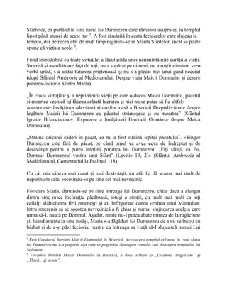 Sfintelor, ea purtând în sine harul lui Dumnezeu care rămânea asupra ei, în templul
lipsit până atunci de acest har 5
. A fost rânduită în ceata fecioarelor care slujeau la
templu, dar petrecea atât de mult timp rugându-se în Sfânta Sfintelor, încât se poate
spune că vieţuia acolo 6
.
Fiind împodobită cu toate virtuţile, a făcut pilda unei nemaiîntâlnite curăţii a vieţii.
Smerită şi ascultătoare faţă de toţi, nu a supărat pe nimeni, nu a rostit nimănui vreo
vorbă urâtă, s-a arătat tuturora prietenoasă şi nu s-a plecat nici unui gând necurat
(după Sfântul Ambrozie al Mediolanului, Despre viaţa Maicii Domnului şi despre
pururea-fecioria Sfintei Maria).
„În ciuda virtuţilor şi a neprihănirii vieţii pe care o ducea Maica Domnului, păcatul
şi moartea veşnică îşi făceau arătată lucrarea şi nici nu se putea să fie altfel:
aceasta este învăţătura adevărată si credincioasă a Bisericii Dreptslăvitoare despre
legătura Maicii lui Dumnezeu cu păcatul strămoşesc şi cu moartea” (Sfântul
Ignatie Briancianinov, Expunere a învăţăturii Bisericii Ortodoxe despre Maica
Domnului).
„Străină oricărei căderi în păcat, ea nu a fost străină ispitei păcatului”. «Singur
Dumnezeu este fără de păcat, pe când omul va avea ceva de îndreptat şi de
desăvârşit pentru a putea împlini porunca lui Dumnezeu: „Fiţi sfinţi, că Eu,
Domnul Dumnezeul vostru sunt Sfânt” (Levitic 19, 2)» (Sfântul Ambrozie al
Mediolanului, Comentariul la Psalmul 118).
Cu cât este cineva mai curat şi mai desăvârşit, cu atât îşi dă seama mai mult de
neputinţele sale, socotindu-se pe sine cel mai nevrednic.
Fecioara Maria, dăruindu-se pe sine întreagă lui Dumnezeu, chiar dacă a alungat
dintru sine orice înclinaţie păcătoasă, totuşi a simţit, cu mult mai mult ca toţi
ceilalţi slăbiciunea firii omeneşti şi cu înfrigurare dorea venirea unui Mântuitor.
Intru smerenia sa se socotea nevrednică a fi chiar şi numai slujitoarea aceleia care
urma să-L nască pe Domnul. Aşadar, nimic nu-I putea abate mintea de la rugăciune
şi, luând aminte la sine însăşi, Maria s-a făgăduit lui Dumnezeu de a nu se însoţi cu
bărbat şi de a-şi păzi fecioria, pentru ca întreaga sa viaţă să-I slujească numai Lui
5
Vezi Condacul Intrării Maicii Domnului în Biserică. Acesta era templul cel nou, în care slava
lui Dumnezeu nu s-a pogorât aşa cum se pogorâse deasupra conului sau deasupra templului lui
Solomon.
6
Vecernia Intrării Maicii Domnului în Biserică, a doua stihire la „Doamne strigat-am” şi
„Slavă... şi acum”.
 