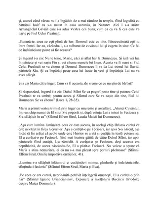 şi, atunci când vârsta nu i-a îngăduit de a mai rămâne în templu, fiind logodită cu
bătrânul Iosif ea s-a mutat în casa acestuia, în Nazaret. Aici i s-a arătat
Arhanghelul Gavriil care i-a adus Vestea cea bună, cum că ea va fi cea care va
naşte pe Fiul Celui Preaînalt.
„Bucură-te, ceea ce eşti plină de har, Domnul este cu tine. Binecuvântată eşti tu
între femei. Iar ea, văzându-1, s-a tulburat de cuvântul lui şi cugeta în sine: Ce fel
de închinăciune poate să fie aceasta?
Şi îngerul i-a zis: Nu te teme, Marie, căci ai aflat har la Dumnezeu. Şi iată vei lua
în pântece şi vei naşte Fiu şi vei chema numele lui Iisus. Acesta va fi mare şi Fiul
Celui Preaînalt se va chema şi Domnul Dumnezeu îi va da Lui tronul lui David,
părintele Său. Şi va împărăţi peste casa lui Iacov în veci şi împărăţia Lui nu va
avea sfârşit.
Şi a zis Maria către înger: Cum va fi aceasta, de vreme ce eu nu ştiu de bărbat?
Şi răspunzând, îngerul i-a zis: Duhul Sfânt Se va pogorî peste tine şi puterea Celui
Preaînalt te va umbri; pentru aceea şi Sfântul care Se va naşte din tine, Fiul lui
Dumnezeu Se va chema” (Luca 1, 28-35).
Maria a primit vestea trimisă prin înger cu smerenie şi ascultare. „Atunci Cuvântul,
într-un chip numai de El ştiut S-a pogorât şi, după voinţa Lui a intrat în Fecioara şi
S-a sălăşluit în ea” (Sfântul Efrem Sirul, Lauda Maicii lui Dumnezeu).
„Aşa cum lumina luminează ceea ce este ascuns, în acelaşi chip Hristos curăţă ce
este nevăzut în firea lucrurilor. Aşa a curăţat-o pe Fecioara, iar apoi S-a născut, aşa
încât să fie arătat că acolo unde este Hristos se arată şi curăţia în toată puterea sa.
El a curăţat-o pe Fecioară, fiind mai înainte gătită de către Duhul Sfânt, iar apoi
pântecele fiind curăţit, L-a zămislit. A curăţat-o pe Fecioara, deşi aceasta era
neprihănită, de aceea născându-Se, El a păzit-o Fecioară. Nu voiesc a spune că
Maria a atins nemurirea, ci că nu s-a mai plecat spre porniri păcătoase" (Sfântul
Effem Sirul, Omilie împotriva ereticilor, 41).
„Lumina s-a sălăşluit înlăuntrul ei curăţindu-i mintea, gândurile şi îndeletnicirile,
sfinţindu-i fecioria” (Sfântul Efrem Sirul, Maria şi Eva).
„Pe ceea ce era curată, neprihănită potrivit înţelegerii omeneşti, El a curăţit-o prin
har” (Sfântul Ignatie Briancianinov, Expunere a învăţăturii Bisericii Ortodoxe
despre Maica Domnului).
 