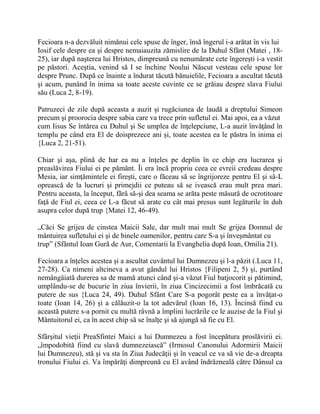 Fecioara n-a dezvăluit nimănui cele spuse de înger, însă îngerul i-a arătat în vis lui
Iosif cele despre ea şi despre nemaiauzita zămislire de la Duhul Sfânt (Matei , 18-
25), iar după naşterea lui Hristos, dimpreună cu nenumărate cete îngereşti i-a vestit
pe păstori. Aceştia, venind să I se închine Noului Născut vesteau cele spuse lor
despre Prunc. După ce înainte a îndurat tăcută bănuielile, Fecioara a ascultat tăcută
şi acum, punând în inima sa toate aceste cuvinte ce se grăiau despre slava Fiului
său (Luca 2, 8-19).
Patruzeci de zile după aceasta a auzit şi rugăciunea de laudă a dreptului Simeon
precum şi proorocia despre sabia care va trece prin sufletul ei. Mai apoi, ea a văzut
cum Iisus Se întărea cu Duhul şi Se umplea de înţelepciune, L-a auzit învăţând în
templu pe când era El de doisprezece ani şi, toate acestea ea le păstra în inima ei
{Luca 2, 21-51).
Chiar şi aşa, plină de har ea nu a înţeles pe deplin în ce chip era lucrarea şi
preaslăvirea Fiului ei pe pământ. Îi era încă propriu ceea ce evreii credeau despre
Mesia, iar simţămintele ei fireşti, care o făceau să se îngrijoreze pentru El şi să-L
oprească de la lucruri şi primejdii ce puteau să se ivească erau mult prea mari.
Pentru aceasta, la început, fără să-şi dea seama se arăta peste măsură de ocrotitoare
faţă de Fiul ei, ceea ce L-a făcut să arate cu cât mai presus sunt legăturile în duh
asupra celor după trup {Matei 12, 46-49).
„Căci Se grijea de cinstea Maicii Sale, dar mult mai mult Se grijea Domnul de
mântuirea sufletului ei şi de binele oamenilor, pentru care S-a şi înveşmântat cu
trup” (Sfântul Ioan Gură de Aur, Comentarii la Evanghelia după Ioan, Omilia 21).
Fecioara a înţeles acestea şi a ascultat cuvântul lui Dumnezeu şi l-a păzit (.Luca 11,
27-28). Ca nimeni altcineva a avut gândul lui Hristos {Filipeni 2, 5) şi, purtând
nemângâiată durerea sa de mamă atunci când şi-a văzut Fiul batjocorit şi pătimind,
umplându-se de bucurie în ziua învierii, în ziua Cincizecimii a fost îmbrăcată cu
putere de sus {Luca 24, 49). Duhul Sfânt Care S-a pogorât peste ea a învăţat-o
toate (Ioan 14, 26) şi a călăuzit-o la tot adevărul (Ioan 16, 13). Încinsă fiind cu
această putere s-a pornit cu multă râvnă a împlini lucrările ce le auzise de la Fiul şi
Mântuitorul ei, ca în acest chip să se înalţe şi să ajungă să fie cu El.
Sfârşitul vieţii PreaSfintei Maici a lui Dumnezeu a fost începătura proslăvirii ei.
„împodobită fiind cu slavă dumnezeiască” (Irmosul Canonului Adormirii Maicii
lui Dumnezeu), stă şi va sta în Ziua Judecăţii şi în veacul ce va să vie de-a dreapta
tronului Fiului ei. Va împărăţi dimpreună cu El având îndrăzneală către Dânsul ca
 