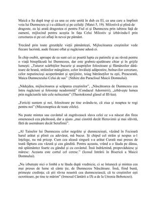 Maică a Sa după trup şi ca una ce este unită în duh cu El, ca una care a împlinit
voia lui Dumnezeu şi i-a călăuzit şi pe ceilalţi {Matei 5, 19). Milostivă şi plină de
dragoste, ea îşi arată dragostea ei pentru Fiul ei şi Dumnezeu prin iubirea faţă de
oameni, mijlocind pentru aceştia în faţa Celui Milostiv şi izbăvindu-I prin
cercetarea ei pe cei aflaţi în nevoi pe pământ.
Trecând prin toate greutăţile vieţii pământeşti, Mijlocitoarea creştinilor vede
fiecare lacrimă, aude fiecare oftat şi rugăciune adusă ei.
În chip osebit, aproape de ea sunt cei ce poartă lupta cu patimile şi au râvnă pentru
o viaţă bineplăcută lui Dumnezeu, dar este grabnic-ajutătoare chiar şi în grijile
lumeşti: „Tuturor scârbiţilor bucurie şi asupriţilor folositoare şi flămânzilor dătă-
toare de hrană, străinilor mângâiere, celor învăluiţi adăpostire, bolnavilor cercetare,
celor neputincioşi acoperământ şi sprijinire, toiag bătrâneţilor tu eşti, Preacurată,
Maica Dumnezeului Celui de sus” {Stihire din Paraclisul Maicii Domnului).
„Nădejdea, mijlocitoarea şi scăparea creştinilor”, „Născătoarea de Dumnezeu cea
întru rugăciuni şi folosinţe neadormită” (Condacul Adormirii), „izbăveşte lumea
prin rugăciunile tale cele neîncetate” (Theotokionul glasul al III-lea).
„Fericiţi suntem şi noi, folositoare pe tine avându-te, că ziua şi noaptea te rogi
pentru noi” (Miezonoptica de toate zilele).
Nu poate mintea sau cuvântul să zugrăvească slava celei ce s-a născut din firea
omenească cea păcătoasă, dar a ajuns „mai cinstită decât Heruvimii şi mai slăvită,
fără de asemănare decât Serafimii”.
„Al Tainelor lui Dumnezeu celor negrăite şi dumnezeieşti, văzând în Fecioară
harul arătat şi plinit cu adevărat, mă bucur. Şi chipul cel străin şi nespus a-1
înţelege, nu mă pricep. Cum cea aleasă singură s-a arătat Curată mai presus de
toată făptura cea văzută şi cea gândită. Pentru aceasta, vrând a o lăuda pe dânsa,
mă spăimântez foarte cu gândul şi cu cuvântul. Însă îndrăznind, propovăduiesc şi
măresc: Aceasta este cortul cel ceresc.” (Icosul Intrării în Biserică a Maicii
Domnului).
„Nu izbuteşte nici o limbă a te lăuda după vrednicie, ci se întunecă şi mintea cea
mai presus de lume să cânte ţie, de Dumnezeu Născătoare. Însă, fiind bună,
primeşte credinţa; că ştii râvna noastră cea dumnezeiască; că tu creştinilor eşti
ocrotitoare, pe tine te mărim” (Irmosul Cântării a IX-a de la Utrenia Bobotezei).
 