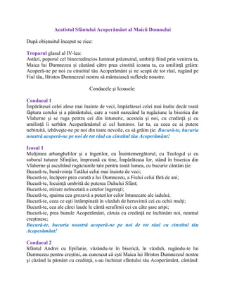 Acatistul Sfântului Acoperământ al Maicii Domnului
După obişnuitul început se zice:
Troparul glasul al IV-lea:
Astăzi, poporul cel binecredincios luminat prăznuind, umbriţi fiind prin venirea ta,
Maica lui Dumnezeu şi căutând către prea cinstită icoana ta, cu umilinţă grăim:
Acoperă-ne pe noi cu cinstitul tău Acoperământ şi ne scapă de tot răul, rugând pe
Fiul tău, Hristos Dumnezeul nostru să mântuiască sufletele noastre.
Condacele şi Icoasele:
Condacul 1
Împărătesei celei alese mai înainte de veci, împărătesei celei mai înalte decât toată
făptura cerului şi a pământului, care a venit oarecând la rugăciune la biserica din
Vlaherne şi se ruga pentru cei din întuneric, acesteia şi noi, cu credinţă şi cu
umilinţă îi serbăm Acoperământul ei cel luminos. Iar tu, ca ceea ce ai putere
nebiruită, izbăveşte-ne pe noi din toate nevoile, ca să grăim ţie: Bucură-te, bucuria
noastră acoperă-ne pe noi de tot răul cu cinstitul tău Acoperământ!
Icosul 1
Mulţimea arhanghelilor şi a îngerilor, cu Înaintemergătorul, cu Teologul şi cu
soborul tuturor Sfinţilor, împreună cu tine, Împărăteasa lor, stând în biserica din
Vlaherne şi ascultând rugăciunile tale pentru toată lumea, cu bucurie cântăm ţie:
Bucură-te, bunăvoinţa Tatălui celui mai înainte de veci;
Bucură-te, încăpere prea curată a lui Dumnezeu, a Fiului celui fără de ani;
Bucură-te, locuinţă umbrită de puterea Duhului Sfânt;
Bucură-te, mirare neîncetată a cetelor îngereşti;
Bucură-te, spaima cea grozavă a puterilor celor întunecate ale iadului;
Bucură-te, ceea ce eşti întâmpinată în văzduh de heruvimii cei cu ochii mulţi;
Bucură-te, cea ale cărei laude le cântă serafimii cei cu câte şase aripi;
Bucură-te, prea bunule Acoperământ, căruia cu credinţă ne închinăm noi, neamul
creştinesc;
Bucură-te, bucuria noastră acoperă-ne pe noi de tot răul cu cinstitul tău
Acoperământ!
Condacul 2
Sfântul Andrei cu Epifanie, văzându-te în biserică, în văzduh, rugându-te lui
Dumnezeu pentru creştini, au cunoscut că eşti Maica lui Hristos Dumnezeul nostru
şi căzând la pământ cu credinţă, s-au închinat sfântului tău Acoperământ, cântând:
 